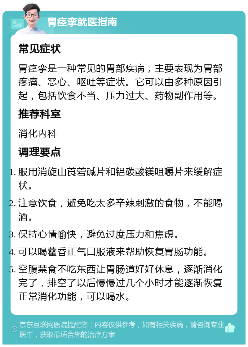 胃痉挛就医指南 常见症状 胃痉挛是一种常见的胃部疾病，主要表现为胃部疼痛、恶心、呕吐等症状。它可以由多种原因引起，包括饮食不当、压力过大、药物副作用等。 推荐科室 消化内科 调理要点 服用消旋山莨菪碱片和铝碳酸镁咀嚼片来缓解症状。 注意饮食，避免吃太多辛辣刺激的食物，不能喝酒。 保持心情愉快，避免过度压力和焦虑。 可以喝藿香正气口服液来帮助恢复胃肠功能。 空腹禁食不吃东西让胃肠道好好休息，逐渐消化完了，排空了以后慢慢过几个小时才能逐渐恢复正常消化功能，可以喝水。