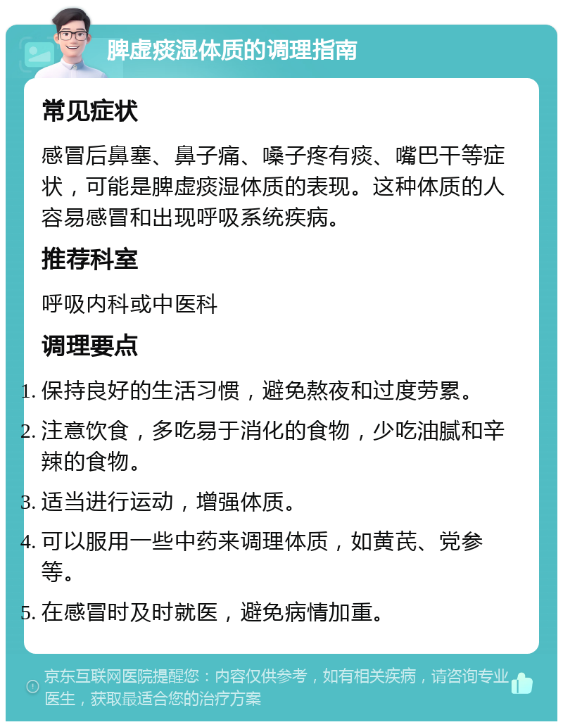 脾虚痰湿体质的调理指南 常见症状 感冒后鼻塞、鼻子痛、嗓子疼有痰、嘴巴干等症状，可能是脾虚痰湿体质的表现。这种体质的人容易感冒和出现呼吸系统疾病。 推荐科室 呼吸内科或中医科 调理要点 保持良好的生活习惯，避免熬夜和过度劳累。 注意饮食，多吃易于消化的食物，少吃油腻和辛辣的食物。 适当进行运动，增强体质。 可以服用一些中药来调理体质，如黄芪、党参等。 在感冒时及时就医，避免病情加重。