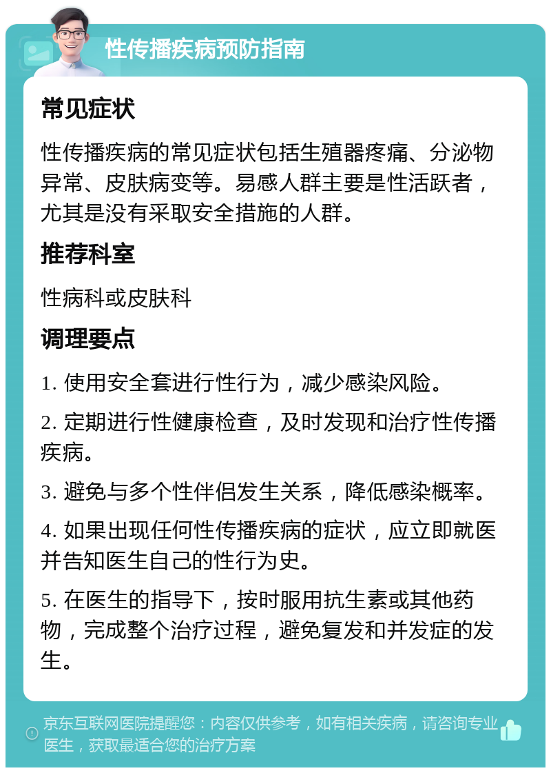 性传播疾病预防指南 常见症状 性传播疾病的常见症状包括生殖器疼痛、分泌物异常、皮肤病变等。易感人群主要是性活跃者，尤其是没有采取安全措施的人群。 推荐科室 性病科或皮肤科 调理要点 1. 使用安全套进行性行为，减少感染风险。 2. 定期进行性健康检查，及时发现和治疗性传播疾病。 3. 避免与多个性伴侣发生关系，降低感染概率。 4. 如果出现任何性传播疾病的症状，应立即就医并告知医生自己的性行为史。 5. 在医生的指导下，按时服用抗生素或其他药物，完成整个治疗过程，避免复发和并发症的发生。