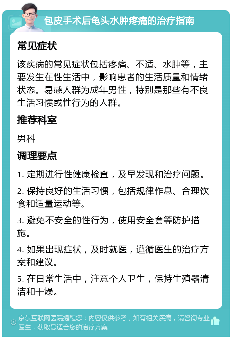 包皮手术后龟头水肿疼痛的治疗指南 常见症状 该疾病的常见症状包括疼痛、不适、水肿等，主要发生在性生活中，影响患者的生活质量和情绪状态。易感人群为成年男性，特别是那些有不良生活习惯或性行为的人群。 推荐科室 男科 调理要点 1. 定期进行性健康检查，及早发现和治疗问题。 2. 保持良好的生活习惯，包括规律作息、合理饮食和适量运动等。 3. 避免不安全的性行为，使用安全套等防护措施。 4. 如果出现症状，及时就医，遵循医生的治疗方案和建议。 5. 在日常生活中，注意个人卫生，保持生殖器清洁和干燥。