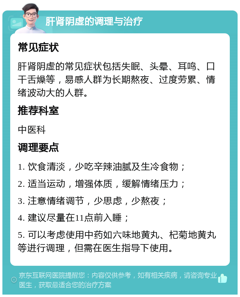 肝肾阴虚的调理与治疗 常见症状 肝肾阴虚的常见症状包括失眠、头晕、耳鸣、口干舌燥等，易感人群为长期熬夜、过度劳累、情绪波动大的人群。 推荐科室 中医科 调理要点 1. 饮食清淡，少吃辛辣油腻及生冷食物； 2. 适当运动，增强体质，缓解情绪压力； 3. 注意情绪调节，少思虑，少熬夜； 4. 建议尽量在11点前入睡； 5. 可以考虑使用中药如六味地黄丸、杞菊地黄丸等进行调理，但需在医生指导下使用。