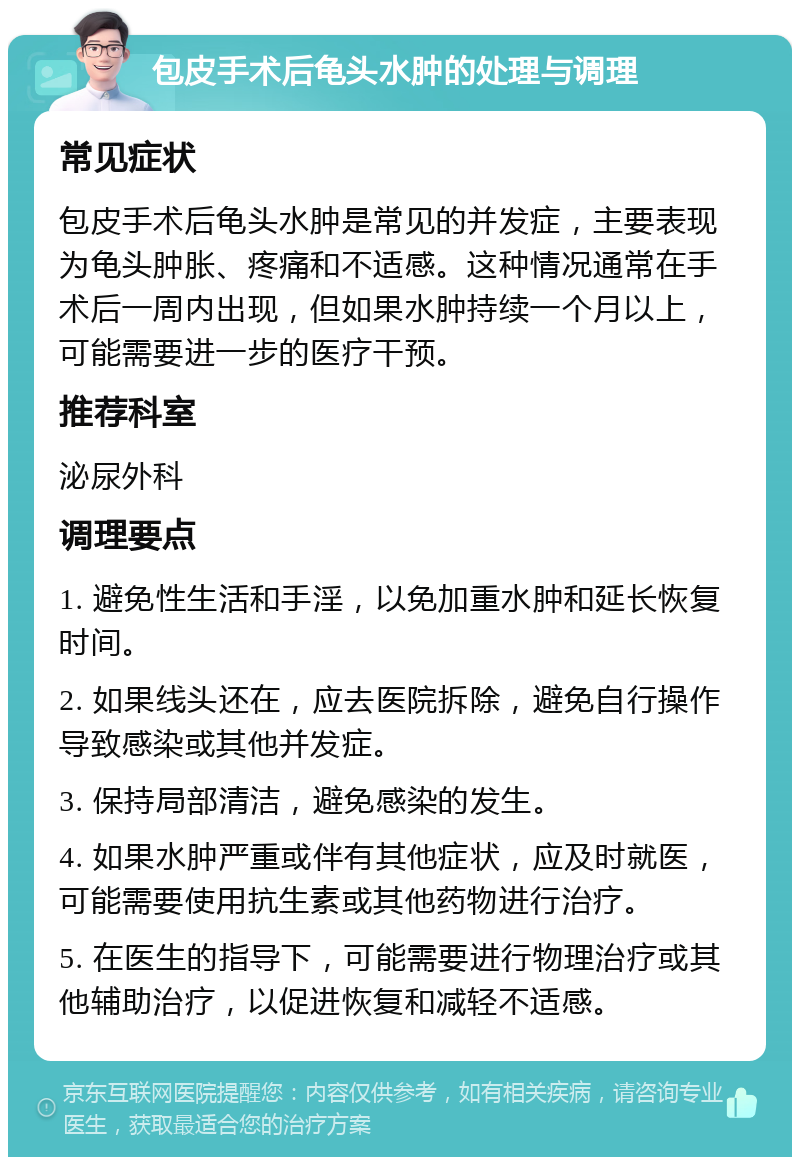 包皮手术后龟头水肿的处理与调理 常见症状 包皮手术后龟头水肿是常见的并发症，主要表现为龟头肿胀、疼痛和不适感。这种情况通常在手术后一周内出现，但如果水肿持续一个月以上，可能需要进一步的医疗干预。 推荐科室 泌尿外科 调理要点 1. 避免性生活和手淫，以免加重水肿和延长恢复时间。 2. 如果线头还在，应去医院拆除，避免自行操作导致感染或其他并发症。 3. 保持局部清洁，避免感染的发生。 4. 如果水肿严重或伴有其他症状，应及时就医，可能需要使用抗生素或其他药物进行治疗。 5. 在医生的指导下，可能需要进行物理治疗或其他辅助治疗，以促进恢复和减轻不适感。