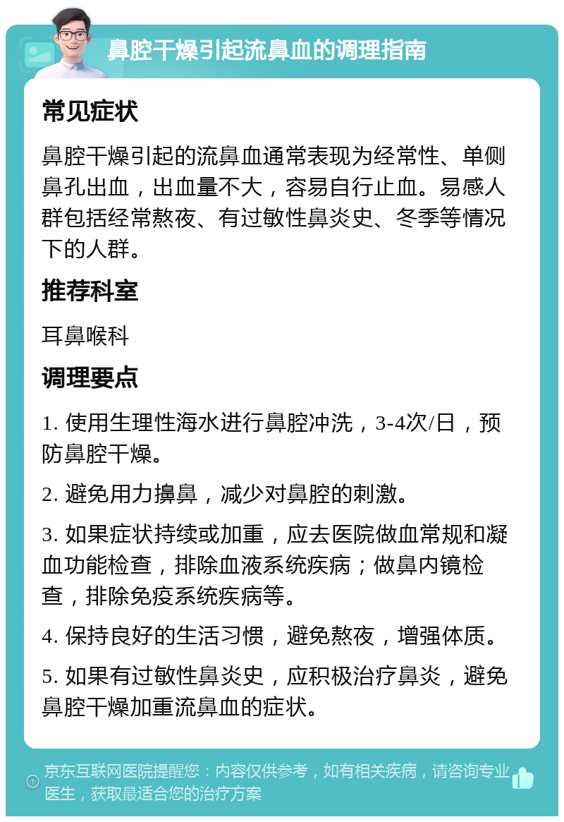 鼻腔干燥引起流鼻血的调理指南 常见症状 鼻腔干燥引起的流鼻血通常表现为经常性、单侧鼻孔出血，出血量不大，容易自行止血。易感人群包括经常熬夜、有过敏性鼻炎史、冬季等情况下的人群。 推荐科室 耳鼻喉科 调理要点 1. 使用生理性海水进行鼻腔冲洗，3-4次/日，预防鼻腔干燥。 2. 避免用力擤鼻，减少对鼻腔的刺激。 3. 如果症状持续或加重，应去医院做血常规和凝血功能检查，排除血液系统疾病；做鼻内镜检查，排除免疫系统疾病等。 4. 保持良好的生活习惯，避免熬夜，增强体质。 5. 如果有过敏性鼻炎史，应积极治疗鼻炎，避免鼻腔干燥加重流鼻血的症状。