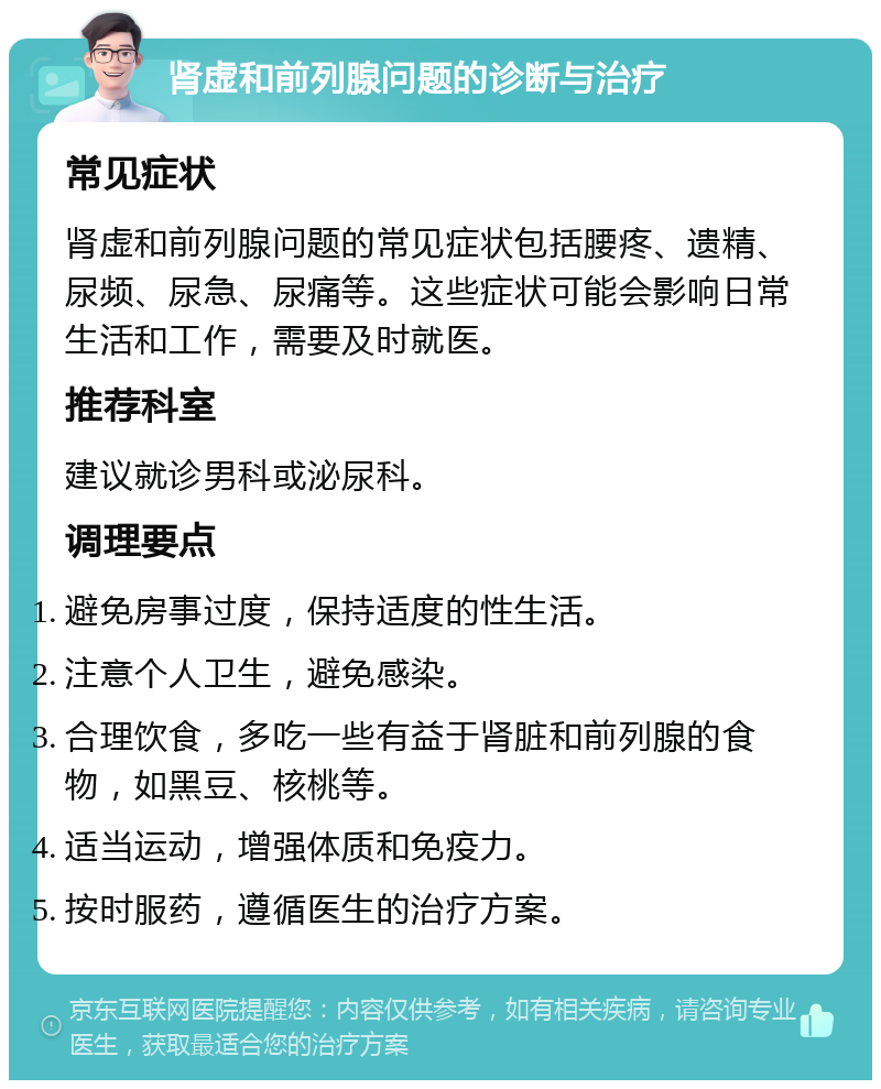 肾虚和前列腺问题的诊断与治疗 常见症状 肾虚和前列腺问题的常见症状包括腰疼、遗精、尿频、尿急、尿痛等。这些症状可能会影响日常生活和工作，需要及时就医。 推荐科室 建议就诊男科或泌尿科。 调理要点 避免房事过度，保持适度的性生活。 注意个人卫生，避免感染。 合理饮食，多吃一些有益于肾脏和前列腺的食物，如黑豆、核桃等。 适当运动，增强体质和免疫力。 按时服药，遵循医生的治疗方案。