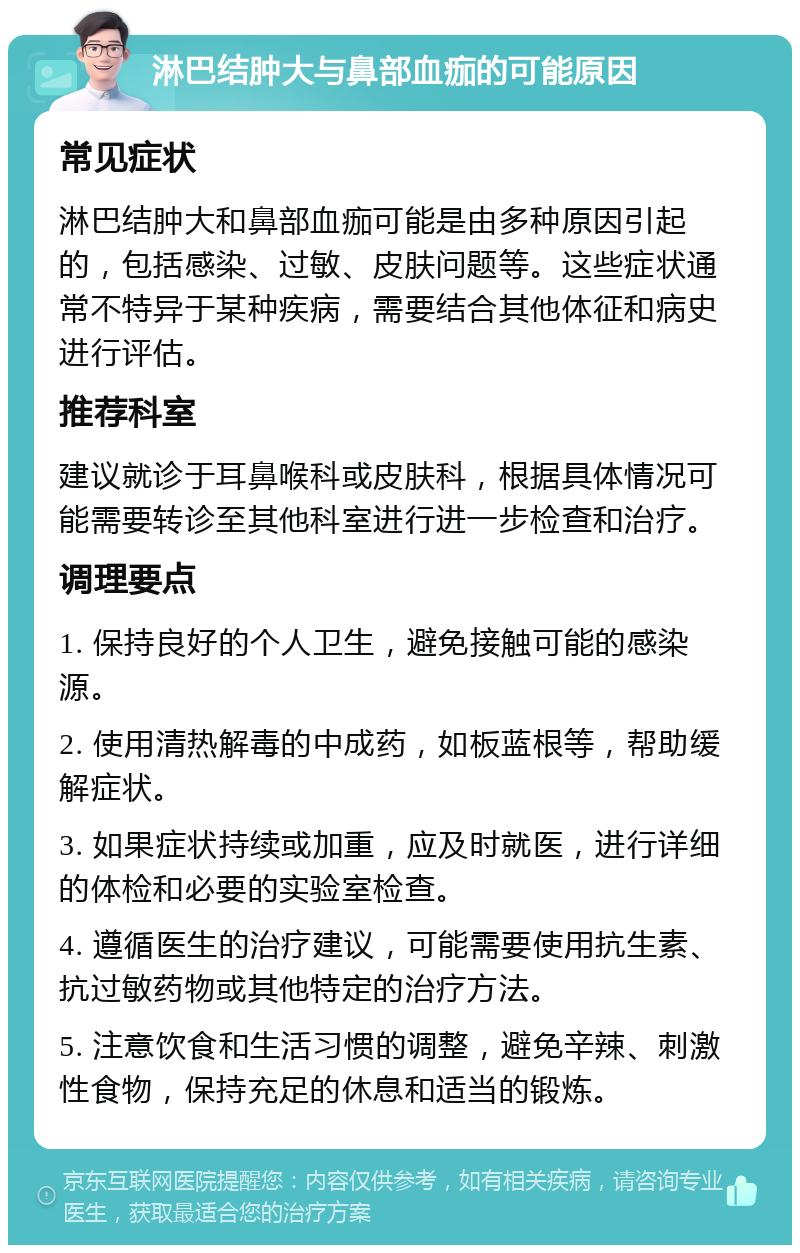 淋巴结肿大与鼻部血痂的可能原因 常见症状 淋巴结肿大和鼻部血痂可能是由多种原因引起的，包括感染、过敏、皮肤问题等。这些症状通常不特异于某种疾病，需要结合其他体征和病史进行评估。 推荐科室 建议就诊于耳鼻喉科或皮肤科，根据具体情况可能需要转诊至其他科室进行进一步检查和治疗。 调理要点 1. 保持良好的个人卫生，避免接触可能的感染源。 2. 使用清热解毒的中成药，如板蓝根等，帮助缓解症状。 3. 如果症状持续或加重，应及时就医，进行详细的体检和必要的实验室检查。 4. 遵循医生的治疗建议，可能需要使用抗生素、抗过敏药物或其他特定的治疗方法。 5. 注意饮食和生活习惯的调整，避免辛辣、刺激性食物，保持充足的休息和适当的锻炼。