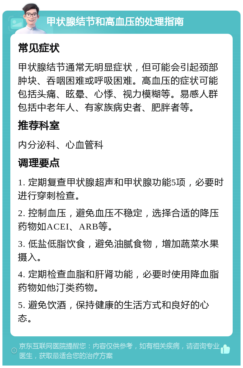 甲状腺结节和高血压的处理指南 常见症状 甲状腺结节通常无明显症状，但可能会引起颈部肿块、吞咽困难或呼吸困难。高血压的症状可能包括头痛、眩晕、心悸、视力模糊等。易感人群包括中老年人、有家族病史者、肥胖者等。 推荐科室 内分泌科、心血管科 调理要点 1. 定期复查甲状腺超声和甲状腺功能5项，必要时进行穿刺检查。 2. 控制血压，避免血压不稳定，选择合适的降压药物如ACEI、ARB等。 3. 低盐低脂饮食，避免油腻食物，增加蔬菜水果摄入。 4. 定期检查血脂和肝肾功能，必要时使用降血脂药物如他汀类药物。 5. 避免饮酒，保持健康的生活方式和良好的心态。