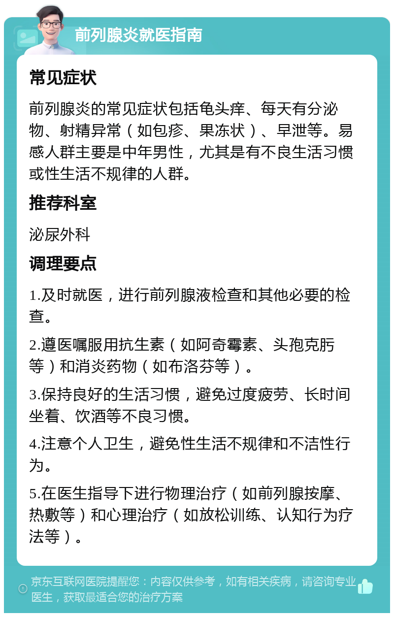 前列腺炎就医指南 常见症状 前列腺炎的常见症状包括龟头痒、每天有分泌物、射精异常（如包疹、果冻状）、早泄等。易感人群主要是中年男性，尤其是有不良生活习惯或性生活不规律的人群。 推荐科室 泌尿外科 调理要点 1.及时就医，进行前列腺液检查和其他必要的检查。 2.遵医嘱服用抗生素（如阿奇霉素、头孢克肟等）和消炎药物（如布洛芬等）。 3.保持良好的生活习惯，避免过度疲劳、长时间坐着、饮酒等不良习惯。 4.注意个人卫生，避免性生活不规律和不洁性行为。 5.在医生指导下进行物理治疗（如前列腺按摩、热敷等）和心理治疗（如放松训练、认知行为疗法等）。