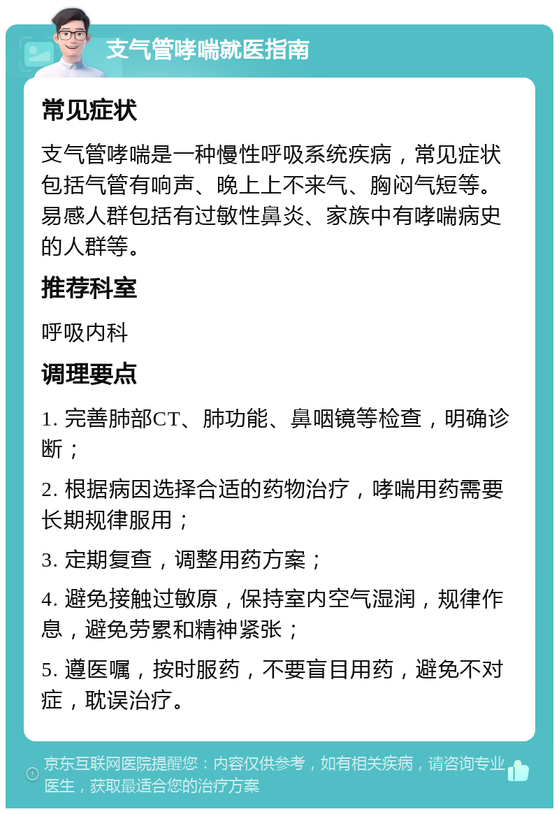 支气管哮喘就医指南 常见症状 支气管哮喘是一种慢性呼吸系统疾病，常见症状包括气管有响声、晚上上不来气、胸闷气短等。易感人群包括有过敏性鼻炎、家族中有哮喘病史的人群等。 推荐科室 呼吸内科 调理要点 1. 完善肺部CT、肺功能、鼻咽镜等检查，明确诊断； 2. 根据病因选择合适的药物治疗，哮喘用药需要长期规律服用； 3. 定期复查，调整用药方案； 4. 避免接触过敏原，保持室内空气湿润，规律作息，避免劳累和精神紧张； 5. 遵医嘱，按时服药，不要盲目用药，避免不对症，耽误治疗。