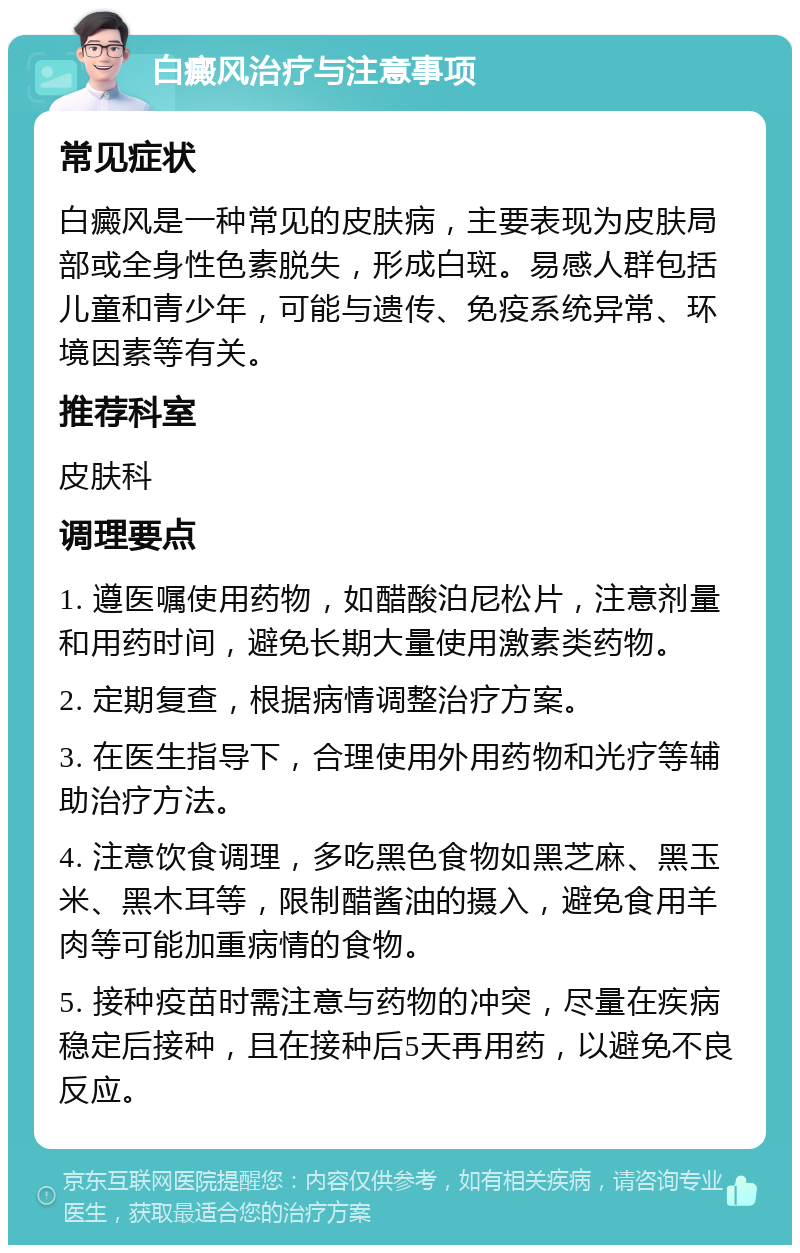 白癜风治疗与注意事项 常见症状 白癜风是一种常见的皮肤病，主要表现为皮肤局部或全身性色素脱失，形成白斑。易感人群包括儿童和青少年，可能与遗传、免疫系统异常、环境因素等有关。 推荐科室 皮肤科 调理要点 1. 遵医嘱使用药物，如醋酸泊尼松片，注意剂量和用药时间，避免长期大量使用激素类药物。 2. 定期复查，根据病情调整治疗方案。 3. 在医生指导下，合理使用外用药物和光疗等辅助治疗方法。 4. 注意饮食调理，多吃黑色食物如黑芝麻、黑玉米、黑木耳等，限制醋酱油的摄入，避免食用羊肉等可能加重病情的食物。 5. 接种疫苗时需注意与药物的冲突，尽量在疾病稳定后接种，且在接种后5天再用药，以避免不良反应。