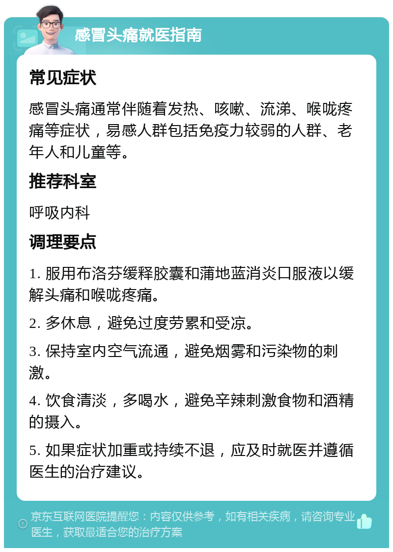 感冒头痛就医指南 常见症状 感冒头痛通常伴随着发热、咳嗽、流涕、喉咙疼痛等症状，易感人群包括免疫力较弱的人群、老年人和儿童等。 推荐科室 呼吸内科 调理要点 1. 服用布洛芬缓释胶囊和蒲地蓝消炎口服液以缓解头痛和喉咙疼痛。 2. 多休息，避免过度劳累和受凉。 3. 保持室内空气流通，避免烟雾和污染物的刺激。 4. 饮食清淡，多喝水，避免辛辣刺激食物和酒精的摄入。 5. 如果症状加重或持续不退，应及时就医并遵循医生的治疗建议。