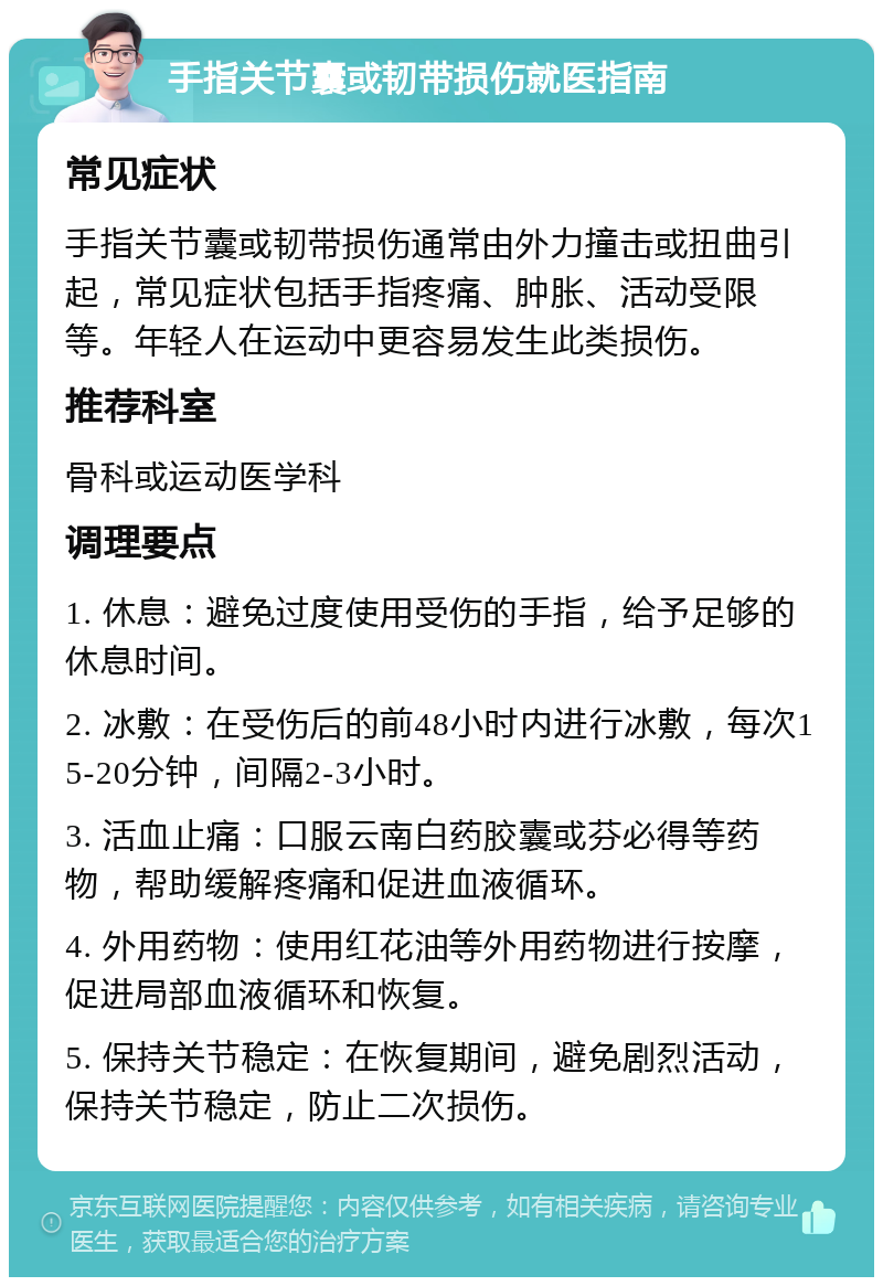 手指关节囊或韧带损伤就医指南 常见症状 手指关节囊或韧带损伤通常由外力撞击或扭曲引起，常见症状包括手指疼痛、肿胀、活动受限等。年轻人在运动中更容易发生此类损伤。 推荐科室 骨科或运动医学科 调理要点 1. 休息：避免过度使用受伤的手指，给予足够的休息时间。 2. 冰敷：在受伤后的前48小时内进行冰敷，每次15-20分钟，间隔2-3小时。 3. 活血止痛：口服云南白药胶囊或芬必得等药物，帮助缓解疼痛和促进血液循环。 4. 外用药物：使用红花油等外用药物进行按摩，促进局部血液循环和恢复。 5. 保持关节稳定：在恢复期间，避免剧烈活动，保持关节稳定，防止二次损伤。