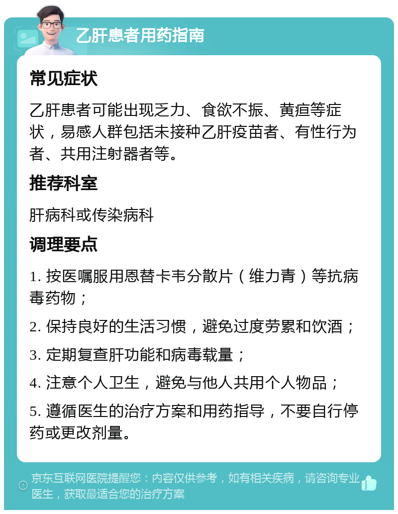 乙肝患者用药指南 常见症状 乙肝患者可能出现乏力、食欲不振、黄疸等症状，易感人群包括未接种乙肝疫苗者、有性行为者、共用注射器者等。 推荐科室 肝病科或传染病科 调理要点 1. 按医嘱服用恩替卡韦分散片（维力青）等抗病毒药物； 2. 保持良好的生活习惯，避免过度劳累和饮酒； 3. 定期复查肝功能和病毒载量； 4. 注意个人卫生，避免与他人共用个人物品； 5. 遵循医生的治疗方案和用药指导，不要自行停药或更改剂量。