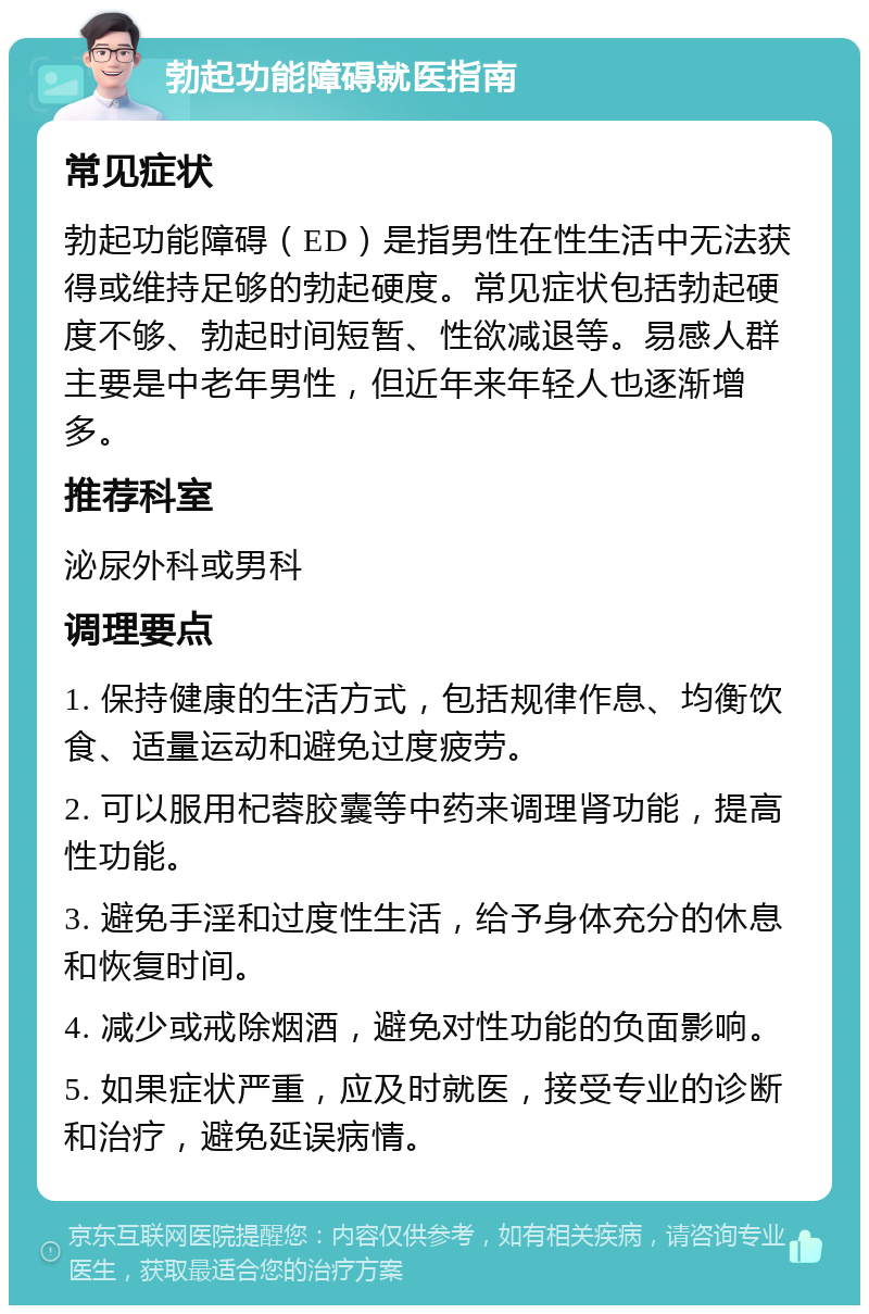 勃起功能障碍就医指南 常见症状 勃起功能障碍（ED）是指男性在性生活中无法获得或维持足够的勃起硬度。常见症状包括勃起硬度不够、勃起时间短暂、性欲减退等。易感人群主要是中老年男性，但近年来年轻人也逐渐增多。 推荐科室 泌尿外科或男科 调理要点 1. 保持健康的生活方式，包括规律作息、均衡饮食、适量运动和避免过度疲劳。 2. 可以服用杞蓉胶囊等中药来调理肾功能，提高性功能。 3. 避免手淫和过度性生活，给予身体充分的休息和恢复时间。 4. 减少或戒除烟酒，避免对性功能的负面影响。 5. 如果症状严重，应及时就医，接受专业的诊断和治疗，避免延误病情。