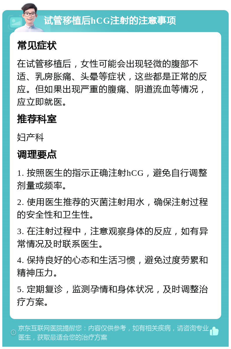 试管移植后hCG注射的注意事项 常见症状 在试管移植后，女性可能会出现轻微的腹部不适、乳房胀痛、头晕等症状，这些都是正常的反应。但如果出现严重的腹痛、阴道流血等情况，应立即就医。 推荐科室 妇产科 调理要点 1. 按照医生的指示正确注射hCG，避免自行调整剂量或频率。 2. 使用医生推荐的灭菌注射用水，确保注射过程的安全性和卫生性。 3. 在注射过程中，注意观察身体的反应，如有异常情况及时联系医生。 4. 保持良好的心态和生活习惯，避免过度劳累和精神压力。 5. 定期复诊，监测孕情和身体状况，及时调整治疗方案。