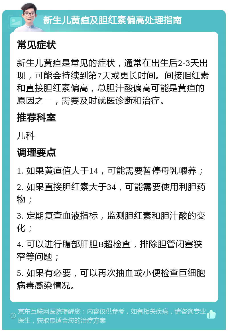 新生儿黄疸及胆红素偏高处理指南 常见症状 新生儿黄疸是常见的症状，通常在出生后2-3天出现，可能会持续到第7天或更长时间。间接胆红素和直接胆红素偏高，总胆汁酸偏高可能是黄疸的原因之一，需要及时就医诊断和治疗。 推荐科室 儿科 调理要点 1. 如果黄疸值大于14，可能需要暂停母乳喂养； 2. 如果直接胆红素大于34，可能需要使用利胆药物； 3. 定期复查血液指标，监测胆红素和胆汁酸的变化； 4. 可以进行腹部肝胆B超检查，排除胆管闭塞狭窄等问题； 5. 如果有必要，可以再次抽血或小便检查巨细胞病毒感染情况。