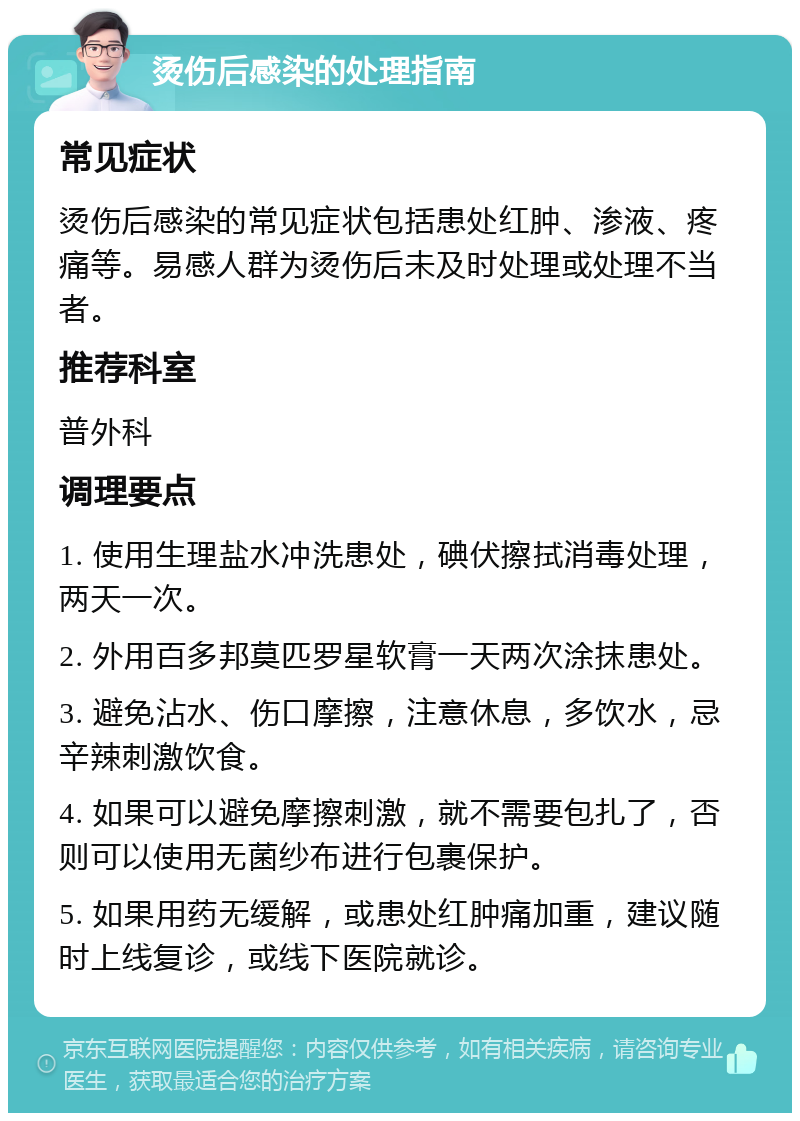 烫伤后感染的处理指南 常见症状 烫伤后感染的常见症状包括患处红肿、渗液、疼痛等。易感人群为烫伤后未及时处理或处理不当者。 推荐科室 普外科 调理要点 1. 使用生理盐水冲洗患处，碘伏擦拭消毒处理，两天一次。 2. 外用百多邦莫匹罗星软膏一天两次涂抹患处。 3. 避免沾水、伤口摩擦，注意休息，多饮水，忌辛辣刺激饮食。 4. 如果可以避免摩擦刺激，就不需要包扎了，否则可以使用无菌纱布进行包裹保护。 5. 如果用药无缓解，或患处红肿痛加重，建议随时上线复诊，或线下医院就诊。