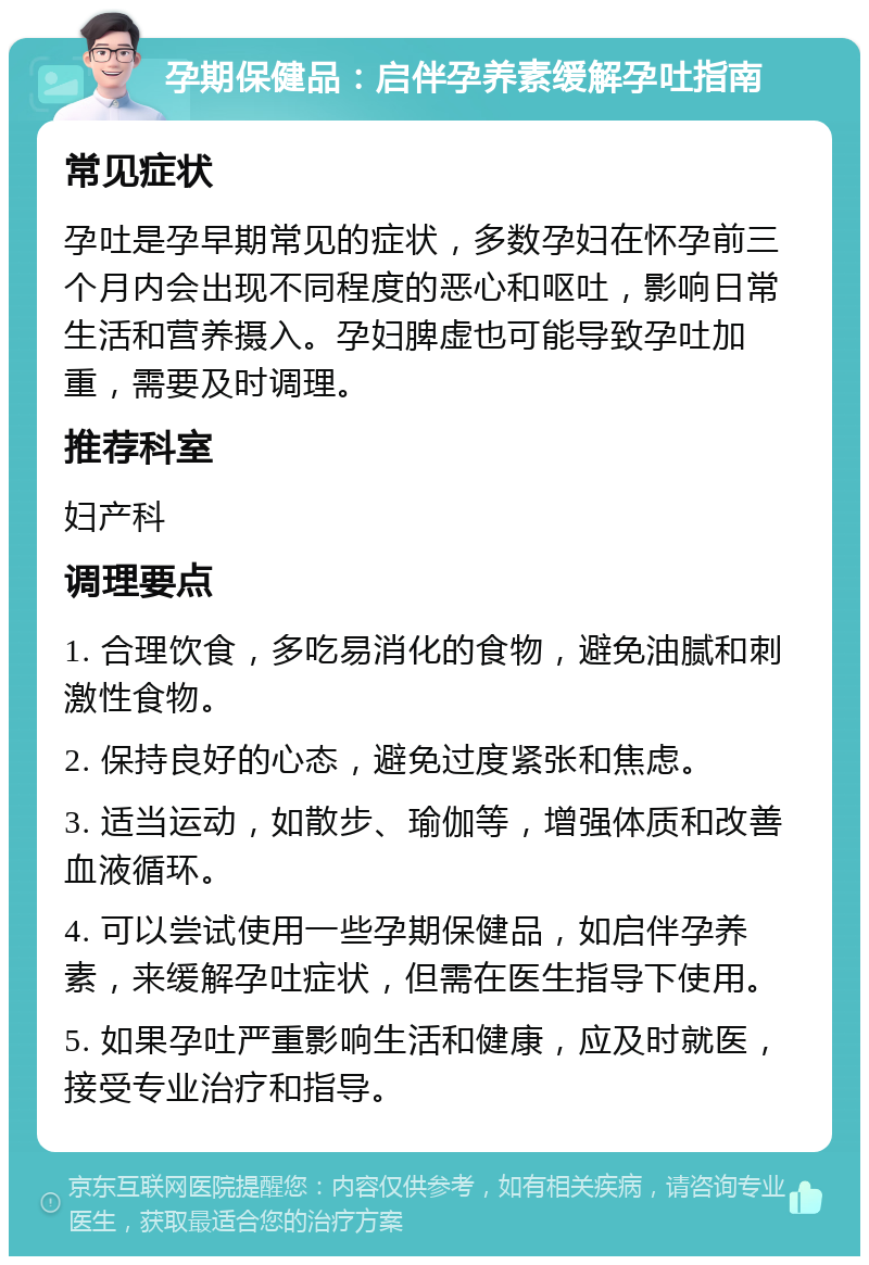 孕期保健品：启伴孕养素缓解孕吐指南 常见症状 孕吐是孕早期常见的症状，多数孕妇在怀孕前三个月内会出现不同程度的恶心和呕吐，影响日常生活和营养摄入。孕妇脾虚也可能导致孕吐加重，需要及时调理。 推荐科室 妇产科 调理要点 1. 合理饮食，多吃易消化的食物，避免油腻和刺激性食物。 2. 保持良好的心态，避免过度紧张和焦虑。 3. 适当运动，如散步、瑜伽等，增强体质和改善血液循环。 4. 可以尝试使用一些孕期保健品，如启伴孕养素，来缓解孕吐症状，但需在医生指导下使用。 5. 如果孕吐严重影响生活和健康，应及时就医，接受专业治疗和指导。