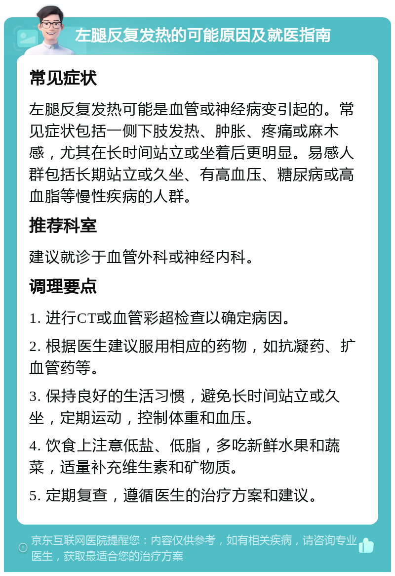 左腿反复发热的可能原因及就医指南 常见症状 左腿反复发热可能是血管或神经病变引起的。常见症状包括一侧下肢发热、肿胀、疼痛或麻木感，尤其在长时间站立或坐着后更明显。易感人群包括长期站立或久坐、有高血压、糖尿病或高血脂等慢性疾病的人群。 推荐科室 建议就诊于血管外科或神经内科。 调理要点 1. 进行CT或血管彩超检查以确定病因。 2. 根据医生建议服用相应的药物，如抗凝药、扩血管药等。 3. 保持良好的生活习惯，避免长时间站立或久坐，定期运动，控制体重和血压。 4. 饮食上注意低盐、低脂，多吃新鲜水果和蔬菜，适量补充维生素和矿物质。 5. 定期复查，遵循医生的治疗方案和建议。