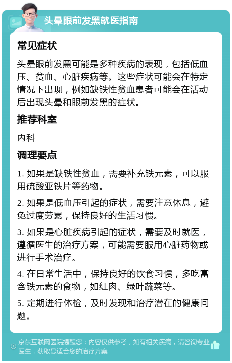 头晕眼前发黑就医指南 常见症状 头晕眼前发黑可能是多种疾病的表现，包括低血压、贫血、心脏疾病等。这些症状可能会在特定情况下出现，例如缺铁性贫血患者可能会在活动后出现头晕和眼前发黑的症状。 推荐科室 内科 调理要点 1. 如果是缺铁性贫血，需要补充铁元素，可以服用硫酸亚铁片等药物。 2. 如果是低血压引起的症状，需要注意休息，避免过度劳累，保持良好的生活习惯。 3. 如果是心脏疾病引起的症状，需要及时就医，遵循医生的治疗方案，可能需要服用心脏药物或进行手术治疗。 4. 在日常生活中，保持良好的饮食习惯，多吃富含铁元素的食物，如红肉、绿叶蔬菜等。 5. 定期进行体检，及时发现和治疗潜在的健康问题。