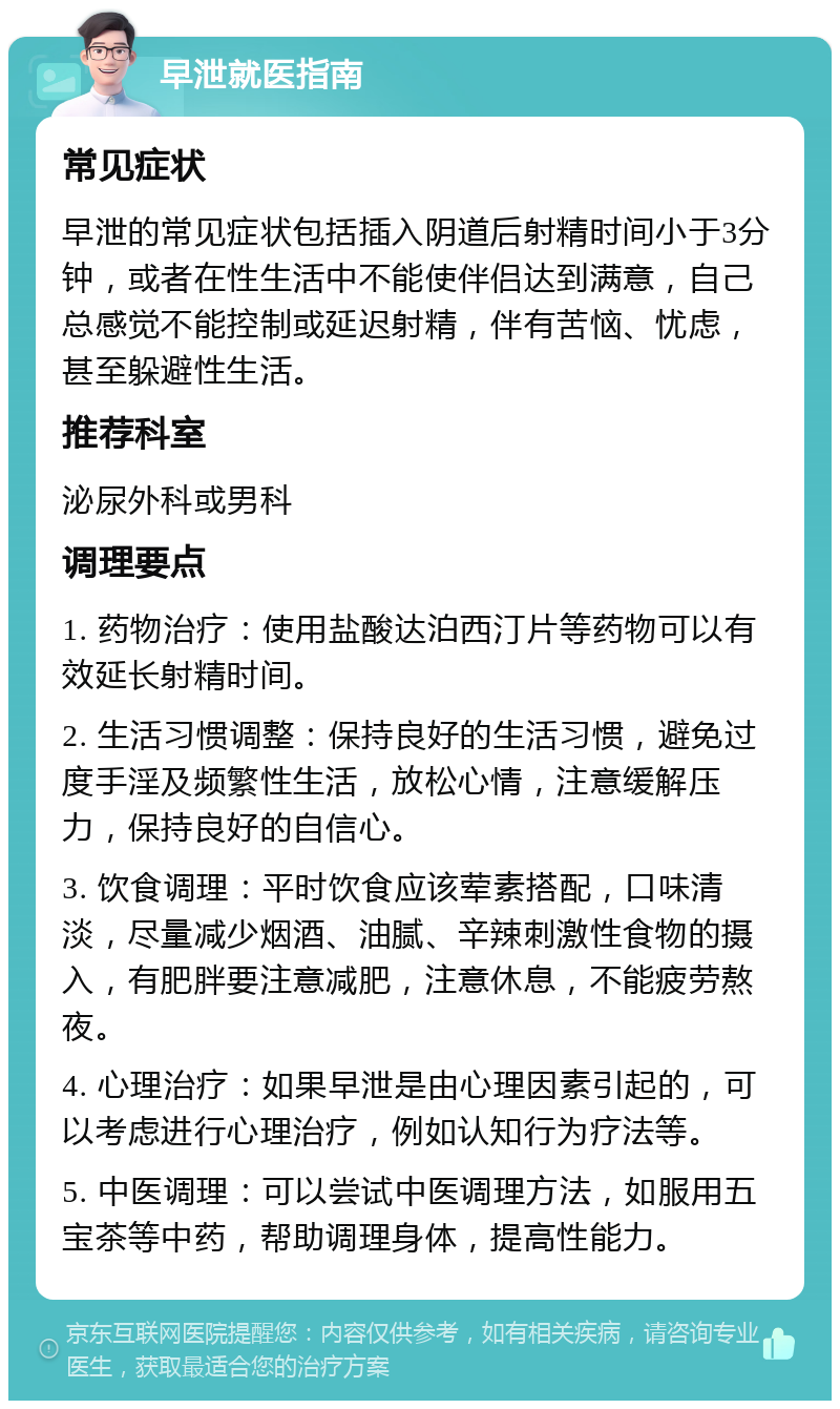 早泄就医指南 常见症状 早泄的常见症状包括插入阴道后射精时间小于3分钟，或者在性生活中不能使伴侣达到满意，自己总感觉不能控制或延迟射精，伴有苦恼、忧虑，甚至躲避性生活。 推荐科室 泌尿外科或男科 调理要点 1. 药物治疗：使用盐酸达泊西汀片等药物可以有效延长射精时间。 2. 生活习惯调整：保持良好的生活习惯，避免过度手淫及频繁性生活，放松心情，注意缓解压力，保持良好的自信心。 3. 饮食调理：平时饮食应该荤素搭配，口味清淡，尽量减少烟酒、油腻、辛辣刺激性食物的摄入，有肥胖要注意减肥，注意休息，不能疲劳熬夜。 4. 心理治疗：如果早泄是由心理因素引起的，可以考虑进行心理治疗，例如认知行为疗法等。 5. 中医调理：可以尝试中医调理方法，如服用五宝茶等中药，帮助调理身体，提高性能力。