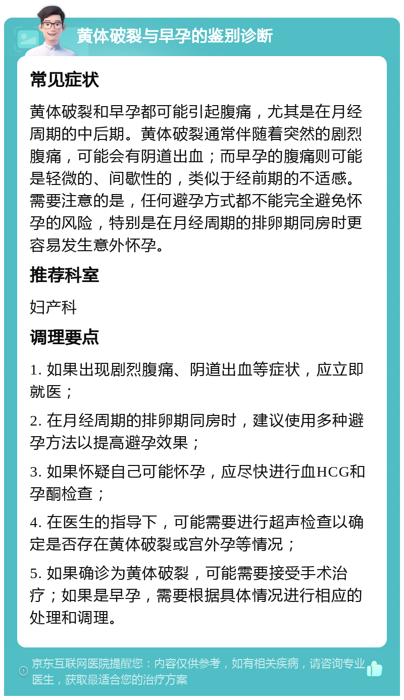 黄体破裂与早孕的鉴别诊断 常见症状 黄体破裂和早孕都可能引起腹痛，尤其是在月经周期的中后期。黄体破裂通常伴随着突然的剧烈腹痛，可能会有阴道出血；而早孕的腹痛则可能是轻微的、间歇性的，类似于经前期的不适感。需要注意的是，任何避孕方式都不能完全避免怀孕的风险，特别是在月经周期的排卵期同房时更容易发生意外怀孕。 推荐科室 妇产科 调理要点 1. 如果出现剧烈腹痛、阴道出血等症状，应立即就医； 2. 在月经周期的排卵期同房时，建议使用多种避孕方法以提高避孕效果； 3. 如果怀疑自己可能怀孕，应尽快进行血HCG和孕酮检查； 4. 在医生的指导下，可能需要进行超声检查以确定是否存在黄体破裂或宫外孕等情况； 5. 如果确诊为黄体破裂，可能需要接受手术治疗；如果是早孕，需要根据具体情况进行相应的处理和调理。