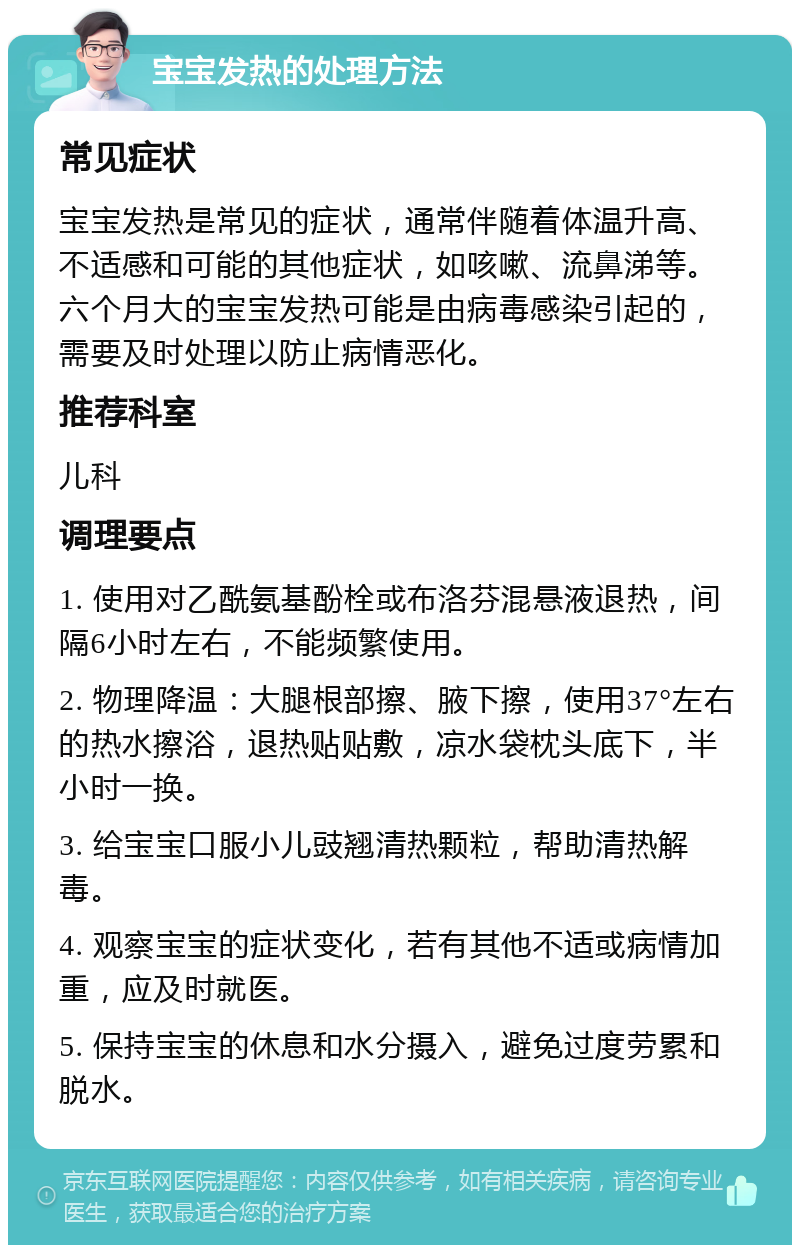 宝宝发热的处理方法 常见症状 宝宝发热是常见的症状，通常伴随着体温升高、不适感和可能的其他症状，如咳嗽、流鼻涕等。六个月大的宝宝发热可能是由病毒感染引起的，需要及时处理以防止病情恶化。 推荐科室 儿科 调理要点 1. 使用对乙酰氨基酚栓或布洛芬混悬液退热，间隔6小时左右，不能频繁使用。 2. 物理降温：大腿根部擦、腋下擦，使用37°左右的热水擦浴，退热贴贴敷，凉水袋枕头底下，半小时一换。 3. 给宝宝口服小儿豉翘清热颗粒，帮助清热解毒。 4. 观察宝宝的症状变化，若有其他不适或病情加重，应及时就医。 5. 保持宝宝的休息和水分摄入，避免过度劳累和脱水。