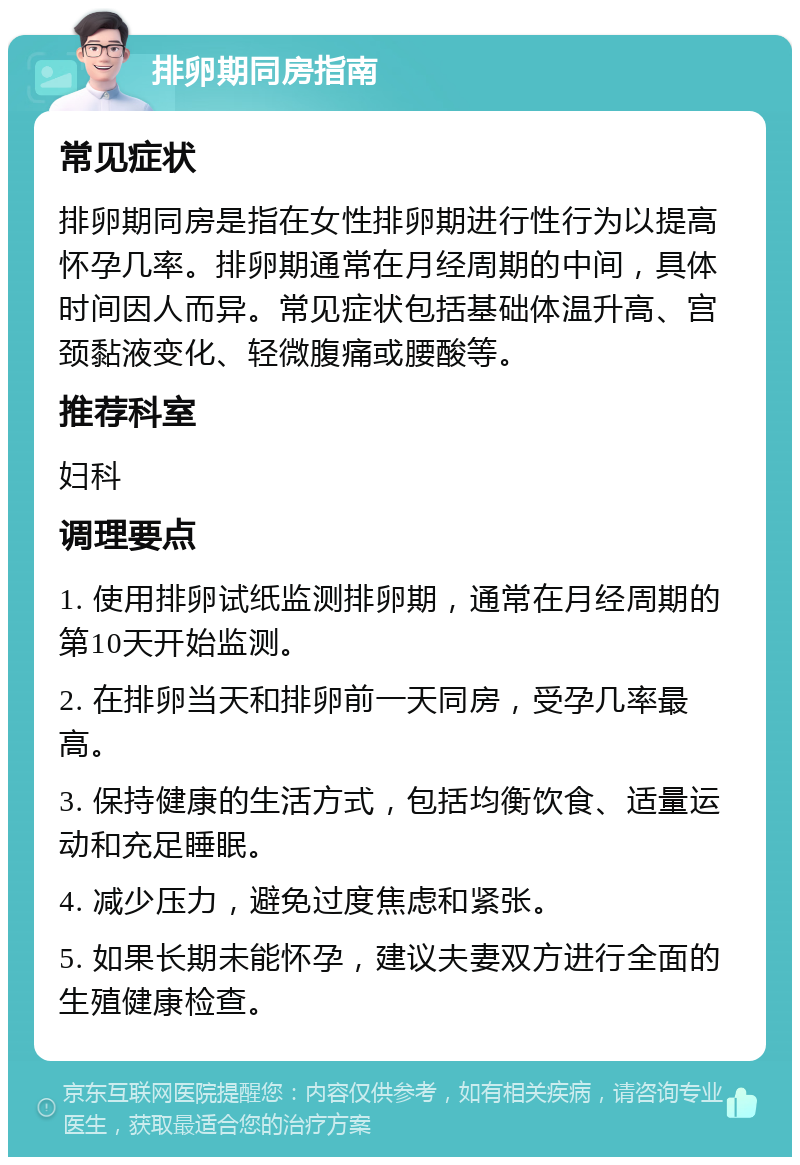 排卵期同房指南 常见症状 排卵期同房是指在女性排卵期进行性行为以提高怀孕几率。排卵期通常在月经周期的中间，具体时间因人而异。常见症状包括基础体温升高、宫颈黏液变化、轻微腹痛或腰酸等。 推荐科室 妇科 调理要点 1. 使用排卵试纸监测排卵期，通常在月经周期的第10天开始监测。 2. 在排卵当天和排卵前一天同房，受孕几率最高。 3. 保持健康的生活方式，包括均衡饮食、适量运动和充足睡眠。 4. 减少压力，避免过度焦虑和紧张。 5. 如果长期未能怀孕，建议夫妻双方进行全面的生殖健康检查。