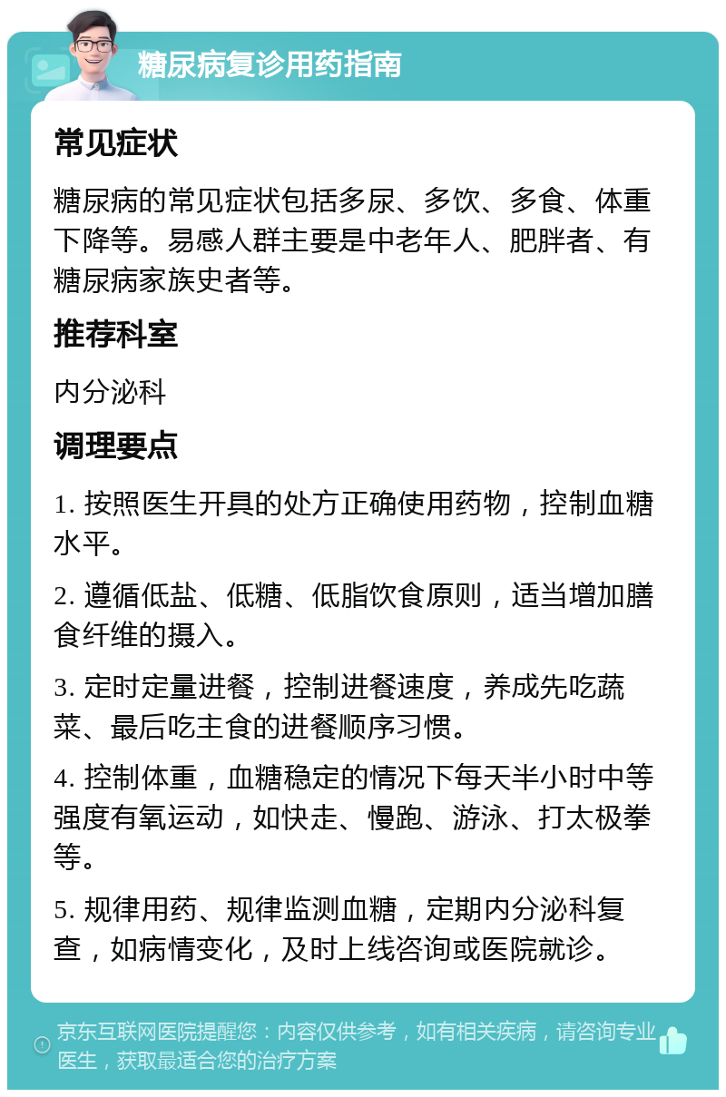 糖尿病复诊用药指南 常见症状 糖尿病的常见症状包括多尿、多饮、多食、体重下降等。易感人群主要是中老年人、肥胖者、有糖尿病家族史者等。 推荐科室 内分泌科 调理要点 1. 按照医生开具的处方正确使用药物，控制血糖水平。 2. 遵循低盐、低糖、低脂饮食原则，适当增加膳食纤维的摄入。 3. 定时定量进餐，控制进餐速度，养成先吃蔬菜、最后吃主食的进餐顺序习惯。 4. 控制体重，血糖稳定的情况下每天半小时中等强度有氧运动，如快走、慢跑、游泳、打太极拳等。 5. 规律用药、规律监测血糖，定期内分泌科复查，如病情变化，及时上线咨询或医院就诊。