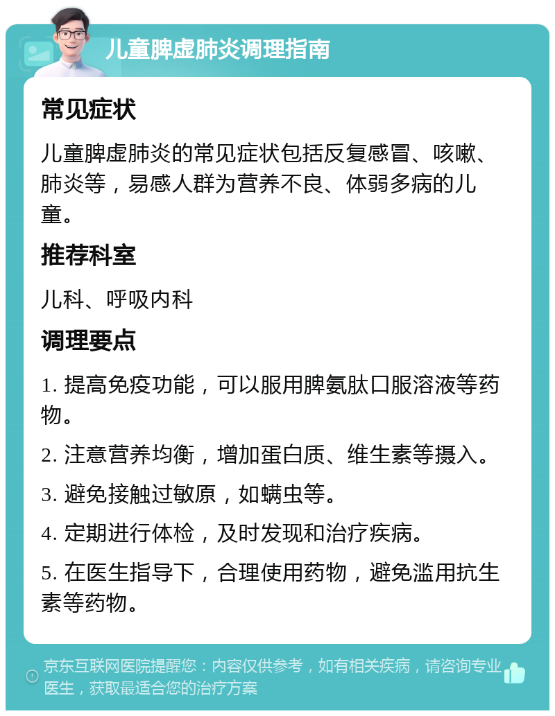 儿童脾虚肺炎调理指南 常见症状 儿童脾虚肺炎的常见症状包括反复感冒、咳嗽、肺炎等，易感人群为营养不良、体弱多病的儿童。 推荐科室 儿科、呼吸内科 调理要点 1. 提高免疫功能，可以服用脾氨肽口服溶液等药物。 2. 注意营养均衡，增加蛋白质、维生素等摄入。 3. 避免接触过敏原，如螨虫等。 4. 定期进行体检，及时发现和治疗疾病。 5. 在医生指导下，合理使用药物，避免滥用抗生素等药物。