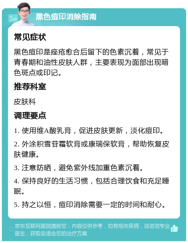 黑色痘印消除指南 常见症状 黑色痘印是痤疮愈合后留下的色素沉着，常见于青春期和油性皮肤人群，主要表现为面部出现暗色斑点或印记。 推荐科室 皮肤科 调理要点 1. 使用维A酸乳膏，促进皮肤更新，淡化痘印。 2. 外涂积雪苷霜软膏或康瑞保软膏，帮助恢复皮肤健康。 3. 注意防晒，避免紫外线加重色素沉着。 4. 保持良好的生活习惯，包括合理饮食和充足睡眠。 5. 持之以恒，痘印消除需要一定的时间和耐心。