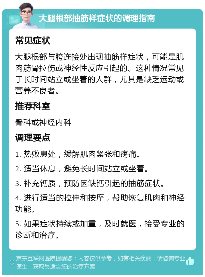 大腿根部抽筋样症状的调理指南 常见症状 大腿根部与胯连接处出现抽筋样症状，可能是肌肉筋骨拉伤或神经性反应引起的。这种情况常见于长时间站立或坐着的人群，尤其是缺乏运动或营养不良者。 推荐科室 骨科或神经内科 调理要点 1. 热敷患处，缓解肌肉紧张和疼痛。 2. 适当休息，避免长时间站立或坐着。 3. 补充钙质，预防因缺钙引起的抽筋症状。 4. 进行适当的拉伸和按摩，帮助恢复肌肉和神经功能。 5. 如果症状持续或加重，及时就医，接受专业的诊断和治疗。