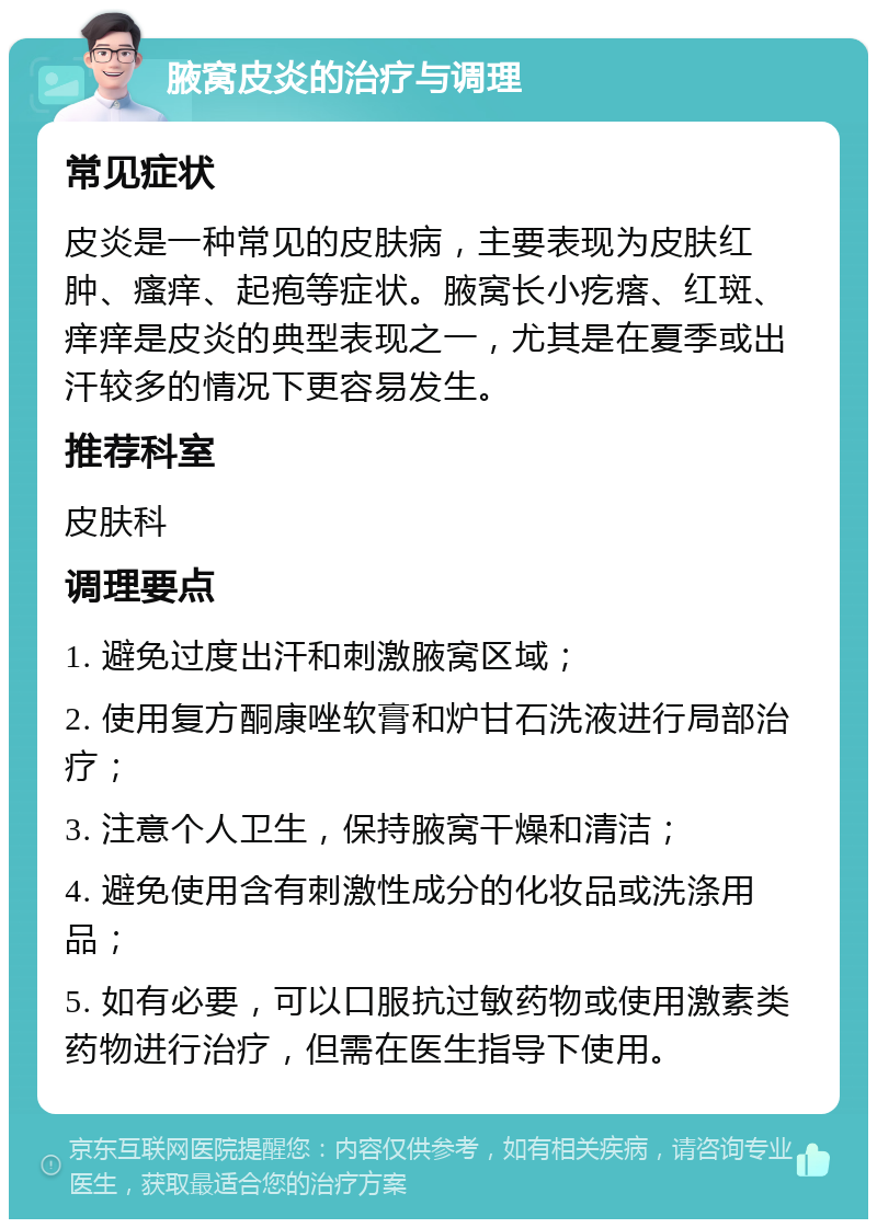 腋窝皮炎的治疗与调理 常见症状 皮炎是一种常见的皮肤病，主要表现为皮肤红肿、瘙痒、起疱等症状。腋窝长小疙瘩、红斑、痒痒是皮炎的典型表现之一，尤其是在夏季或出汗较多的情况下更容易发生。 推荐科室 皮肤科 调理要点 1. 避免过度出汗和刺激腋窝区域； 2. 使用复方酮康唑软膏和炉甘石洗液进行局部治疗； 3. 注意个人卫生，保持腋窝干燥和清洁； 4. 避免使用含有刺激性成分的化妆品或洗涤用品； 5. 如有必要，可以口服抗过敏药物或使用激素类药物进行治疗，但需在医生指导下使用。