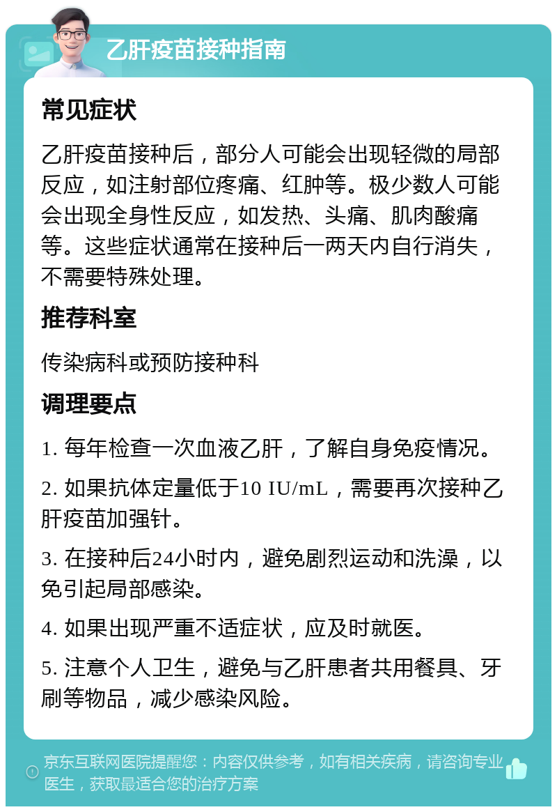 乙肝疫苗接种指南 常见症状 乙肝疫苗接种后，部分人可能会出现轻微的局部反应，如注射部位疼痛、红肿等。极少数人可能会出现全身性反应，如发热、头痛、肌肉酸痛等。这些症状通常在接种后一两天内自行消失，不需要特殊处理。 推荐科室 传染病科或预防接种科 调理要点 1. 每年检查一次血液乙肝，了解自身免疫情况。 2. 如果抗体定量低于10 IU/mL，需要再次接种乙肝疫苗加强针。 3. 在接种后24小时内，避免剧烈运动和洗澡，以免引起局部感染。 4. 如果出现严重不适症状，应及时就医。 5. 注意个人卫生，避免与乙肝患者共用餐具、牙刷等物品，减少感染风险。