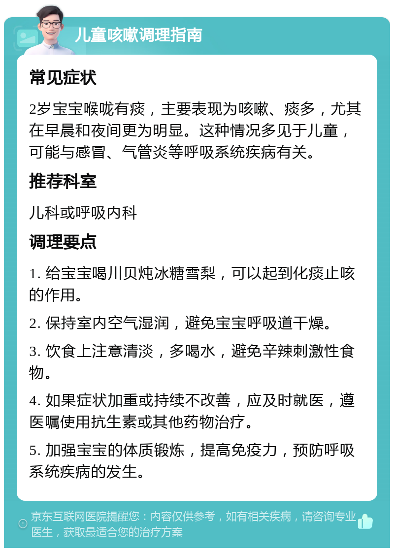 儿童咳嗽调理指南 常见症状 2岁宝宝喉咙有痰，主要表现为咳嗽、痰多，尤其在早晨和夜间更为明显。这种情况多见于儿童，可能与感冒、气管炎等呼吸系统疾病有关。 推荐科室 儿科或呼吸内科 调理要点 1. 给宝宝喝川贝炖冰糖雪梨，可以起到化痰止咳的作用。 2. 保持室内空气湿润，避免宝宝呼吸道干燥。 3. 饮食上注意清淡，多喝水，避免辛辣刺激性食物。 4. 如果症状加重或持续不改善，应及时就医，遵医嘱使用抗生素或其他药物治疗。 5. 加强宝宝的体质锻炼，提高免疫力，预防呼吸系统疾病的发生。