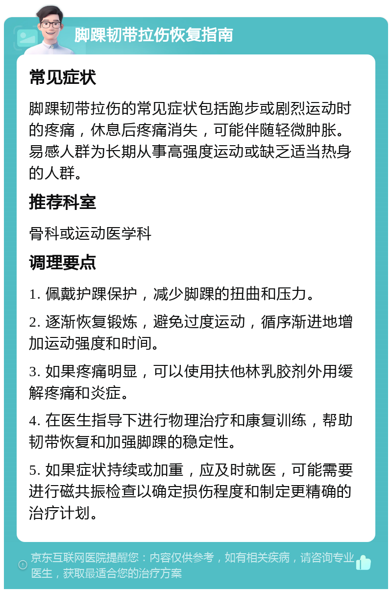 脚踝韧带拉伤恢复指南 常见症状 脚踝韧带拉伤的常见症状包括跑步或剧烈运动时的疼痛，休息后疼痛消失，可能伴随轻微肿胀。易感人群为长期从事高强度运动或缺乏适当热身的人群。 推荐科室 骨科或运动医学科 调理要点 1. 佩戴护踝保护，减少脚踝的扭曲和压力。 2. 逐渐恢复锻炼，避免过度运动，循序渐进地增加运动强度和时间。 3. 如果疼痛明显，可以使用扶他林乳胶剂外用缓解疼痛和炎症。 4. 在医生指导下进行物理治疗和康复训练，帮助韧带恢复和加强脚踝的稳定性。 5. 如果症状持续或加重，应及时就医，可能需要进行磁共振检查以确定损伤程度和制定更精确的治疗计划。