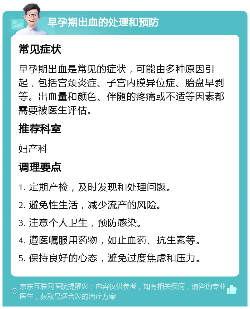 早孕期出血的处理和预防 常见症状 早孕期出血是常见的症状，可能由多种原因引起，包括宫颈炎症、子宫内膜异位症、胎盘早剥等。出血量和颜色、伴随的疼痛或不适等因素都需要被医生评估。 推荐科室 妇产科 调理要点 1. 定期产检，及时发现和处理问题。 2. 避免性生活，减少流产的风险。 3. 注意个人卫生，预防感染。 4. 遵医嘱服用药物，如止血药、抗生素等。 5. 保持良好的心态，避免过度焦虑和压力。