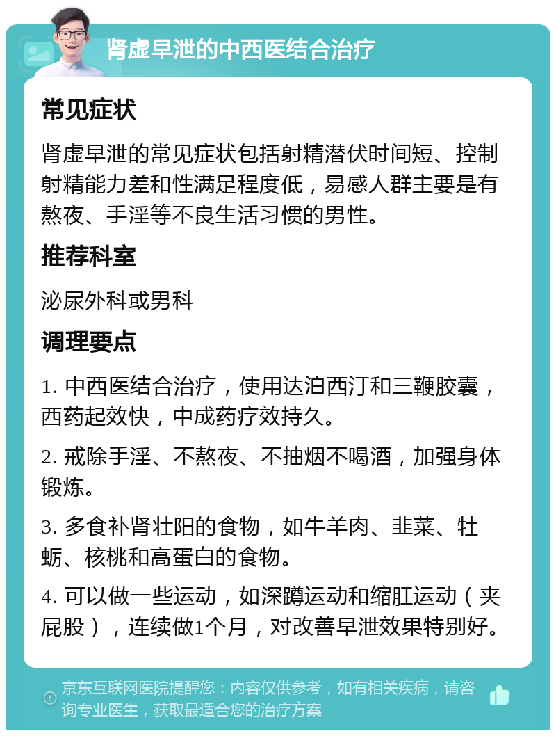 肾虚早泄的中西医结合治疗 常见症状 肾虚早泄的常见症状包括射精潜伏时间短、控制射精能力差和性满足程度低，易感人群主要是有熬夜、手淫等不良生活习惯的男性。 推荐科室 泌尿外科或男科 调理要点 1. 中西医结合治疗，使用达泊西汀和三鞭胶囊，西药起效快，中成药疗效持久。 2. 戒除手淫、不熬夜、不抽烟不喝酒，加强身体锻炼。 3. 多食补肾壮阳的食物，如牛羊肉、韭菜、牡蛎、核桃和高蛋白的食物。 4. 可以做一些运动，如深蹲运动和缩肛运动（夹屁股），连续做1个月，对改善早泄效果特别好。