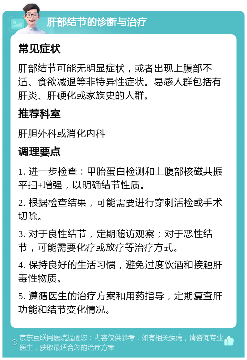 肝部结节的诊断与治疗 常见症状 肝部结节可能无明显症状，或者出现上腹部不适、食欲减退等非特异性症状。易感人群包括有肝炎、肝硬化或家族史的人群。 推荐科室 肝胆外科或消化内科 调理要点 1. 进一步检查：甲胎蛋白检测和上腹部核磁共振平扫+增强，以明确结节性质。 2. 根据检查结果，可能需要进行穿刺活检或手术切除。 3. 对于良性结节，定期随访观察；对于恶性结节，可能需要化疗或放疗等治疗方式。 4. 保持良好的生活习惯，避免过度饮酒和接触肝毒性物质。 5. 遵循医生的治疗方案和用药指导，定期复查肝功能和结节变化情况。