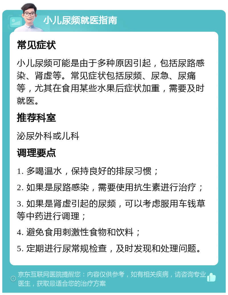 小儿尿频就医指南 常见症状 小儿尿频可能是由于多种原因引起，包括尿路感染、肾虚等。常见症状包括尿频、尿急、尿痛等，尤其在食用某些水果后症状加重，需要及时就医。 推荐科室 泌尿外科或儿科 调理要点 1. 多喝温水，保持良好的排尿习惯； 2. 如果是尿路感染，需要使用抗生素进行治疗； 3. 如果是肾虚引起的尿频，可以考虑服用车钱草等中药进行调理； 4. 避免食用刺激性食物和饮料； 5. 定期进行尿常规检查，及时发现和处理问题。