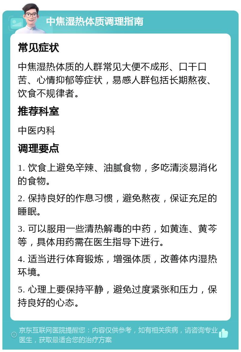 中焦湿热体质调理指南 常见症状 中焦湿热体质的人群常见大便不成形、口干口苦、心情抑郁等症状，易感人群包括长期熬夜、饮食不规律者。 推荐科室 中医内科 调理要点 1. 饮食上避免辛辣、油腻食物，多吃清淡易消化的食物。 2. 保持良好的作息习惯，避免熬夜，保证充足的睡眠。 3. 可以服用一些清热解毒的中药，如黄连、黄芩等，具体用药需在医生指导下进行。 4. 适当进行体育锻炼，增强体质，改善体内湿热环境。 5. 心理上要保持平静，避免过度紧张和压力，保持良好的心态。