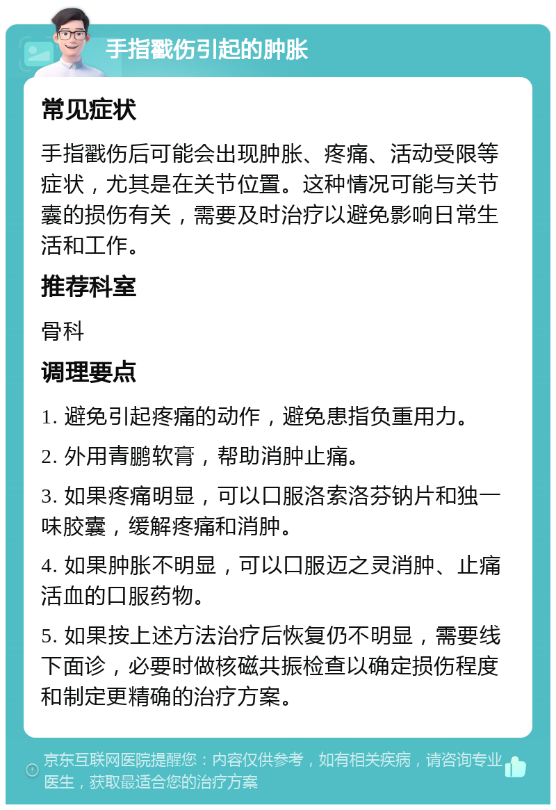 手指戳伤引起的肿胀 常见症状 手指戳伤后可能会出现肿胀、疼痛、活动受限等症状，尤其是在关节位置。这种情况可能与关节囊的损伤有关，需要及时治疗以避免影响日常生活和工作。 推荐科室 骨科 调理要点 1. 避免引起疼痛的动作，避免患指负重用力。 2. 外用青鹏软膏，帮助消肿止痛。 3. 如果疼痛明显，可以口服洛索洛芬钠片和独一味胶囊，缓解疼痛和消肿。 4. 如果肿胀不明显，可以口服迈之灵消肿、止痛活血的口服药物。 5. 如果按上述方法治疗后恢复仍不明显，需要线下面诊，必要时做核磁共振检查以确定损伤程度和制定更精确的治疗方案。