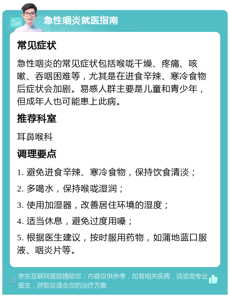 急性咽炎就医指南 常见症状 急性咽炎的常见症状包括喉咙干燥、疼痛、咳嗽、吞咽困难等，尤其是在进食辛辣、寒冷食物后症状会加剧。易感人群主要是儿童和青少年，但成年人也可能患上此病。 推荐科室 耳鼻喉科 调理要点 1. 避免进食辛辣、寒冷食物，保持饮食清淡； 2. 多喝水，保持喉咙湿润； 3. 使用加湿器，改善居住环境的湿度； 4. 适当休息，避免过度用嗓； 5. 根据医生建议，按时服用药物，如蒲地蓝口服液、咽炎片等。