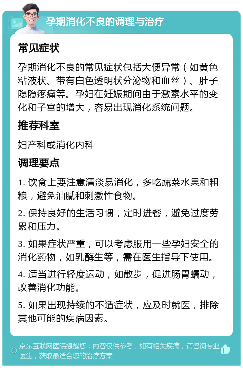 孕期消化不良的调理与治疗 常见症状 孕期消化不良的常见症状包括大便异常（如黄色粘液状、带有白色透明状分泌物和血丝）、肚子隐隐疼痛等。孕妇在妊娠期间由于激素水平的变化和子宫的增大，容易出现消化系统问题。 推荐科室 妇产科或消化内科 调理要点 1. 饮食上要注意清淡易消化，多吃蔬菜水果和粗粮，避免油腻和刺激性食物。 2. 保持良好的生活习惯，定时进餐，避免过度劳累和压力。 3. 如果症状严重，可以考虑服用一些孕妇安全的消化药物，如乳酶生等，需在医生指导下使用。 4. 适当进行轻度运动，如散步，促进肠胃蠕动，改善消化功能。 5. 如果出现持续的不适症状，应及时就医，排除其他可能的疾病因素。