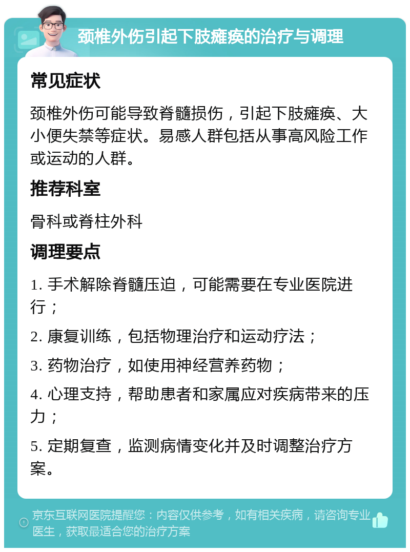 颈椎外伤引起下肢瘫痪的治疗与调理 常见症状 颈椎外伤可能导致脊髓损伤，引起下肢瘫痪、大小便失禁等症状。易感人群包括从事高风险工作或运动的人群。 推荐科室 骨科或脊柱外科 调理要点 1. 手术解除脊髓压迫，可能需要在专业医院进行； 2. 康复训练，包括物理治疗和运动疗法； 3. 药物治疗，如使用神经营养药物； 4. 心理支持，帮助患者和家属应对疾病带来的压力； 5. 定期复查，监测病情变化并及时调整治疗方案。