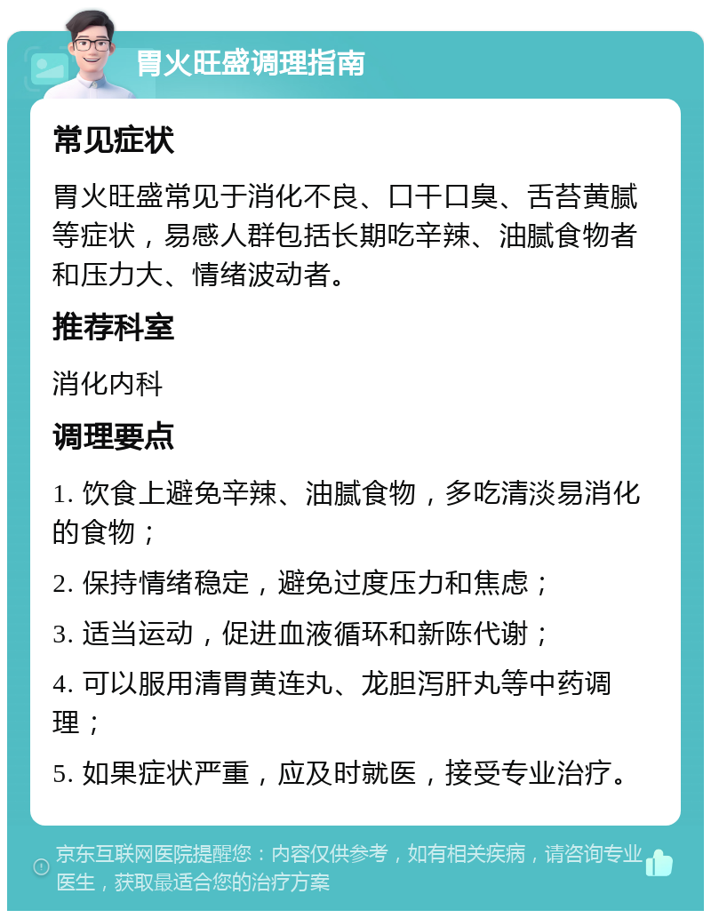 胃火旺盛调理指南 常见症状 胃火旺盛常见于消化不良、口干口臭、舌苔黄腻等症状，易感人群包括长期吃辛辣、油腻食物者和压力大、情绪波动者。 推荐科室 消化内科 调理要点 1. 饮食上避免辛辣、油腻食物，多吃清淡易消化的食物； 2. 保持情绪稳定，避免过度压力和焦虑； 3. 适当运动，促进血液循环和新陈代谢； 4. 可以服用清胃黄连丸、龙胆泻肝丸等中药调理； 5. 如果症状严重，应及时就医，接受专业治疗。