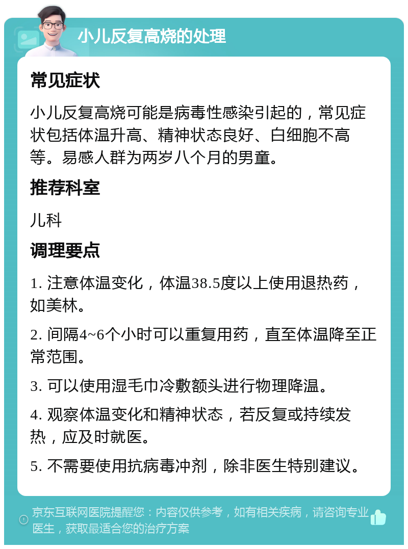 小儿反复高烧的处理 常见症状 小儿反复高烧可能是病毒性感染引起的，常见症状包括体温升高、精神状态良好、白细胞不高等。易感人群为两岁八个月的男童。 推荐科室 儿科 调理要点 1. 注意体温变化，体温38.5度以上使用退热药，如美林。 2. 间隔4~6个小时可以重复用药，直至体温降至正常范围。 3. 可以使用湿毛巾冷敷额头进行物理降温。 4. 观察体温变化和精神状态，若反复或持续发热，应及时就医。 5. 不需要使用抗病毒冲剂，除非医生特别建议。