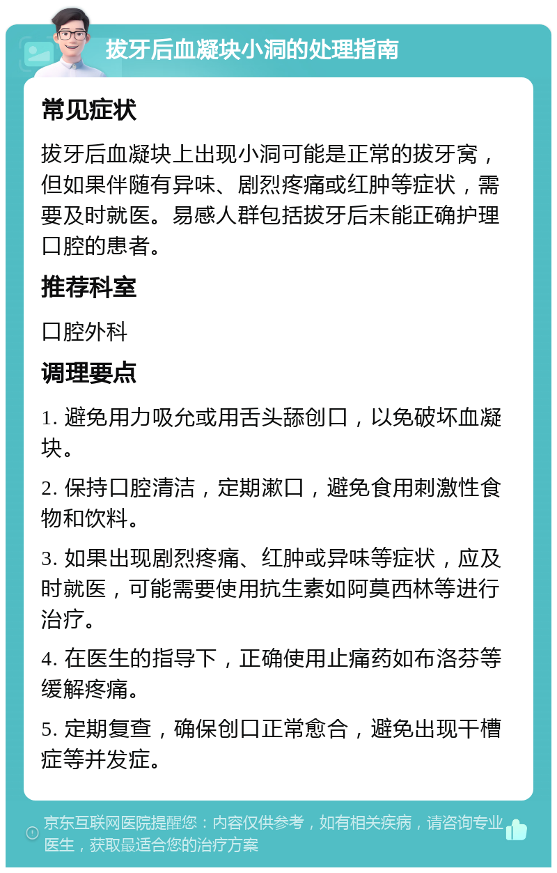 拔牙后血凝块小洞的处理指南 常见症状 拔牙后血凝块上出现小洞可能是正常的拔牙窝，但如果伴随有异味、剧烈疼痛或红肿等症状，需要及时就医。易感人群包括拔牙后未能正确护理口腔的患者。 推荐科室 口腔外科 调理要点 1. 避免用力吸允或用舌头舔创口，以免破坏血凝块。 2. 保持口腔清洁，定期漱口，避免食用刺激性食物和饮料。 3. 如果出现剧烈疼痛、红肿或异味等症状，应及时就医，可能需要使用抗生素如阿莫西林等进行治疗。 4. 在医生的指导下，正确使用止痛药如布洛芬等缓解疼痛。 5. 定期复查，确保创口正常愈合，避免出现干槽症等并发症。