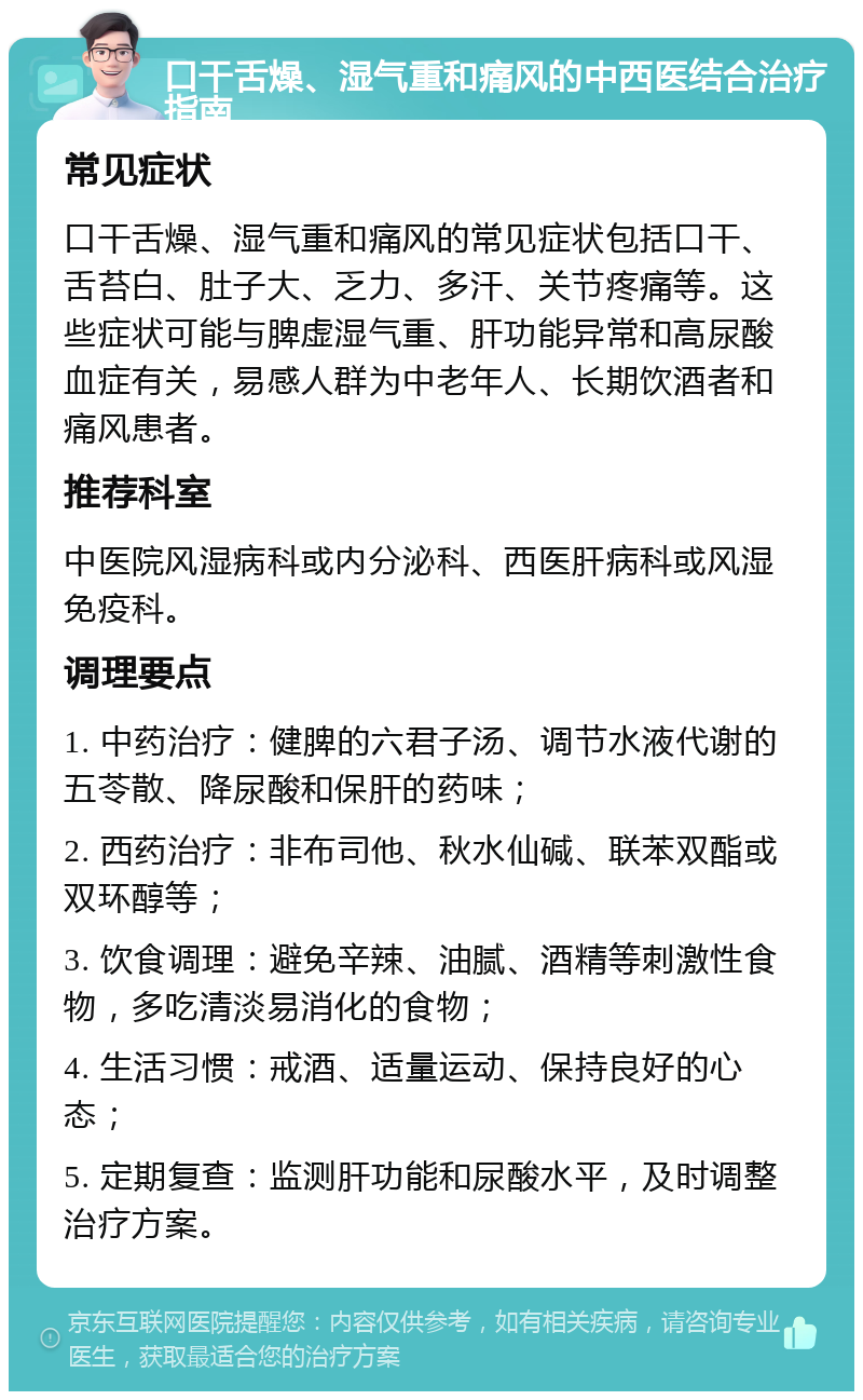 口干舌燥、湿气重和痛风的中西医结合治疗指南 常见症状 口干舌燥、湿气重和痛风的常见症状包括口干、舌苔白、肚子大、乏力、多汗、关节疼痛等。这些症状可能与脾虚湿气重、肝功能异常和高尿酸血症有关，易感人群为中老年人、长期饮酒者和痛风患者。 推荐科室 中医院风湿病科或内分泌科、西医肝病科或风湿免疫科。 调理要点 1. 中药治疗：健脾的六君子汤、调节水液代谢的五苓散、降尿酸和保肝的药味； 2. 西药治疗：非布司他、秋水仙碱、联苯双酯或双环醇等； 3. 饮食调理：避免辛辣、油腻、酒精等刺激性食物，多吃清淡易消化的食物； 4. 生活习惯：戒酒、适量运动、保持良好的心态； 5. 定期复查：监测肝功能和尿酸水平，及时调整治疗方案。