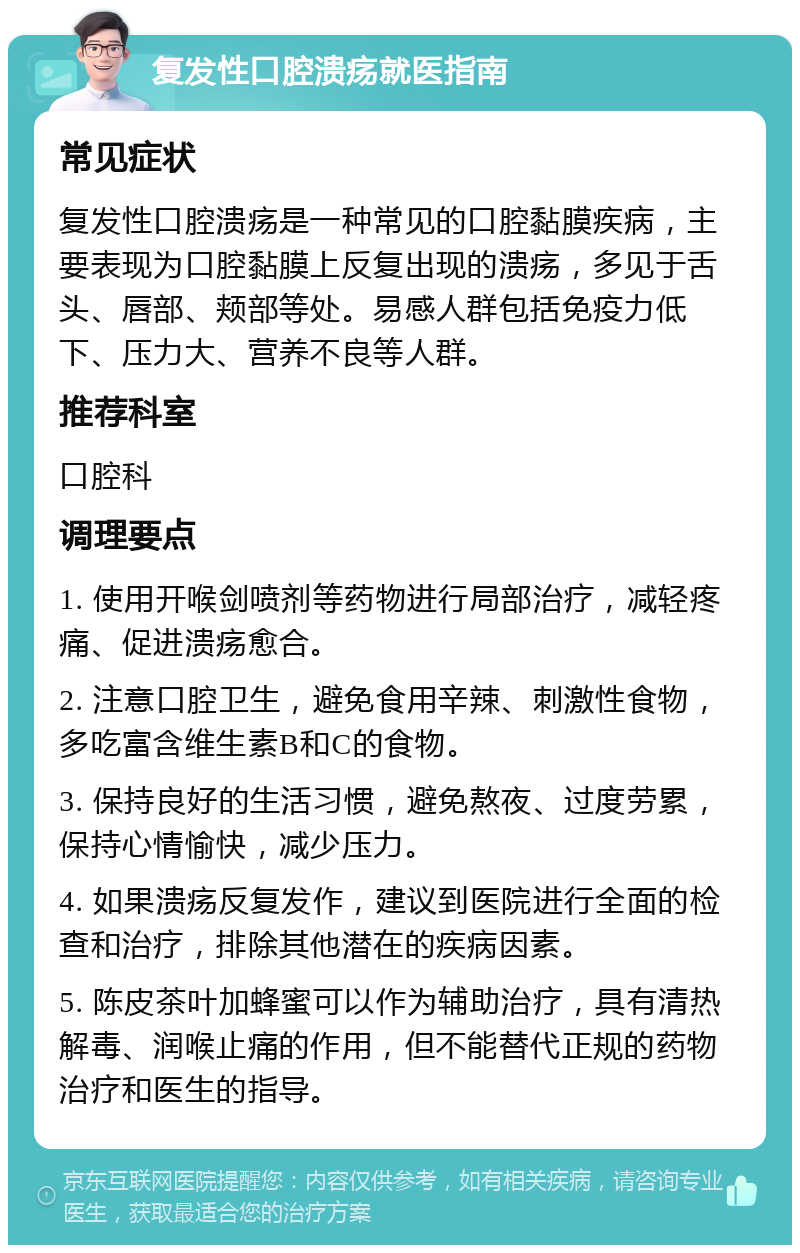 复发性口腔溃疡就医指南 常见症状 复发性口腔溃疡是一种常见的口腔黏膜疾病，主要表现为口腔黏膜上反复出现的溃疡，多见于舌头、唇部、颊部等处。易感人群包括免疫力低下、压力大、营养不良等人群。 推荐科室 口腔科 调理要点 1. 使用开喉剑喷剂等药物进行局部治疗，减轻疼痛、促进溃疡愈合。 2. 注意口腔卫生，避免食用辛辣、刺激性食物，多吃富含维生素B和C的食物。 3. 保持良好的生活习惯，避免熬夜、过度劳累，保持心情愉快，减少压力。 4. 如果溃疡反复发作，建议到医院进行全面的检查和治疗，排除其他潜在的疾病因素。 5. 陈皮茶叶加蜂蜜可以作为辅助治疗，具有清热解毒、润喉止痛的作用，但不能替代正规的药物治疗和医生的指导。