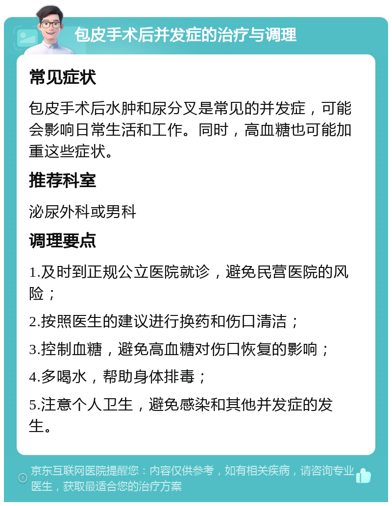 包皮手术后并发症的治疗与调理 常见症状 包皮手术后水肿和尿分叉是常见的并发症，可能会影响日常生活和工作。同时，高血糖也可能加重这些症状。 推荐科室 泌尿外科或男科 调理要点 1.及时到正规公立医院就诊，避免民营医院的风险； 2.按照医生的建议进行换药和伤口清洁； 3.控制血糖，避免高血糖对伤口恢复的影响； 4.多喝水，帮助身体排毒； 5.注意个人卫生，避免感染和其他并发症的发生。